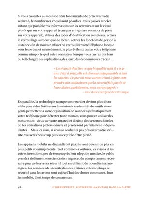 74	 cybersécurité : conserver l’avantage dans la partie
Si vous ressentez au moins le désir fondamental de préserver votre
sécurité, de nombreuses choses sont possibles : vous pouvez stocker
autant que possible vos informations sur les serveurs et sur le cloud
plutôt que sur votre appareil (et ne pas enregistrer vos mots de passe
sur votre appareil), utiliser des codes d’identification complexes, activer
le verrouillage automatique de l’écran, activer les fonctions de gestion à
distance afin de pouvoir effacer ou verrouiller votre téléphone lorsque
vous le perdez et naturellement, le plus évident : traiter votre téléphone
comme n’importe quel autre ordinateur lorsque vous ouvrez des liens
ou téléchargez des applications, des jeux, des économiseurs d’écran …
« La sécurité doit être ce que la qualité était il y a 30
ans. Petit à petit, elle est devenue indispensable à tous
les salariés. Le jour où nous aurons réussi à faire com-
prendre aux utilisateurs que la sécurité fait partie de
leurs tâches quotidiennes, nous aurons gagné ! »
– rssi d’une entreprise d’électronique
En parallèle, la technologie rattrape son retard et devient plus dispo-
nible pour aider l’utilisateur à maintenir sa sécurité : des outils émer-
gents permettent à votre organisation de scanner systématiquement
votre téléphone pour détecter toute menace, vous pouvez utiliser des
mesures anti-virus sur votre appareil et il existe des systèmes doubles
où les utilisations professionnelle et privée sont parfaitement indépen-
dantes … Mais ici aussi, si vous ne souhaitez pas préserver votre sécu-
rité, vous êtes beaucoup plus susceptible d’être piraté.
Les appareils mobiles ne disparaîtront pas ; ils vont devenir de plus en
plus petits et omniprésents. Tout comme les voitures, les avions et les
autres inventions, peu de temps après leur adoption massive, le public
prendra réellement conscience des risques et du comportement néces-
saire pour préserver sa sécurité tout en utilisant de nouvelles techno-
logies. Les ceintures de sécurité dans les voitures et les briefings de
sécurité dans les avions sont aujourd’hui des choses communes. Pour
les mobiles, il est temps de commencer.
 