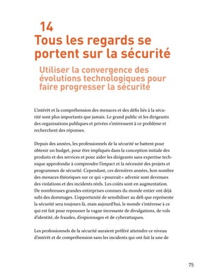 75
14
Tous les regards se
portent sur la sécurité
Utiliser la convergence des
évolutions technologiques pour
faire progresser la sécurité
L’intérêt et la compréhension des menaces et des défis liés à la sécu-
rité sont plus importants que jamais. Le grand public et les dirigeants
des organisations publiques et privées s’intéressent à ce problème et
recherchent des réponses.
Depuis des années, les professionnels de la sécurité se battent pour
obtenir un budget, pour être impliqués dans la conception initiale des
produits et des services et pour aider les dirigeants sans expertise tech-
nique approfondie à comprendre l’impact et la nécessité des projets et
programmes de sécurité. Cependant, ces dernières années, bon nombre
des menaces théoriques sur ce qui « pourrait » advenir sont devenues
des violations et des incidents réels. Les coûts sont en augmentation.
De nombreuses grandes entreprises connues du monde entier ont déjà
subi des dommages. L’opportunité de sensibiliser au défi que représente
la sécurité sera toujours là, mais aujourd’hui, le monde s’intéresse à ce
qui est fait pour repousser la vague incessante de divulgations, de vols
d’identité, de fraudes, d’espionnages et de cyberattaques.
Les professionnels de la sécurité auraient préféré atteindre ce niveau
d’intérêt et de compréhension sans les incidents qui ont fait la une de
 