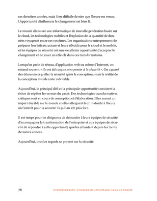 76	 cybersécurité : conserver l’avantage dans la partie
ces dernières années, mais il est difficile de nier que l’heure est venue.
L’opportunité d’influencer le changement est bien là.
Le monde découvre une informatique de nouvelle génération basée sur
le cloud, les technologies mobiles et l’explosion de la quantité de don-
nées voyageant entre ces systèmes. Les organisations entreprennent de
préparer leur infrastructure et leurs effectifs pour le cloud et le mobile,
et les équipes de sécurité ont une excellente opportunité d’accepter le
changement et de jouer un rôle clé dans ces transformations.
Lorsqu’on parle de réseau, d’application web ou même d’Internet, on
entend souvent « ils ont été conçus sans penser à la sécurité ». On a passé
des décennies à greffer la sécurité après la conception, mais la réalité de
la conception initiale reste inévitable.
Aujourd’hui, le principal défi et la principale opportunité consistent à
éviter de répéter les erreurs du passé. Des technologies transformatives
critiques sont en cours de conception et d’élaboration. Elles auront un
impact durable sur le monde et elles atteignent leur maturité à l’heure
où l’intérêt pour la sécurité n’a jamais été plus fort.
Il est temps pour les dirigeants de demander à leurs équipes de sécurité
d’accompagner la transformation de l’entreprise et aux équipes de sécu-
rité de répondre à cette opportunité qu’elles attendent depuis les trente
dernières années.
Aujourd’hui, tous les regards se portent sur la sécurité.
 