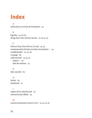 78
Index
A
atténuation au niveau de l'entreprise 34
B
big data 14, 60-62
Bring-Your-Own-Device (byod) 13, 29-31, 33
C
Choose-Your-Own-Device (cyod) 30, 33
communication de bout-en-bout, sécurisation ~ 24
confidentialité 20, 22, 38
cryptage 68
cybersécurité 13, 15, 24
impact ~ 23
liste des attentes 24
D
data scientist 60
H
hacker 64
hacktiviste 21
I
impact de la cybersécurité 23
interaction par défaut 43
M
menace persistante avancée (apt) 21, 53, 57-58
 