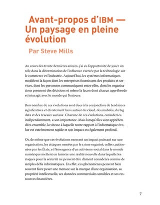 7
Avant-propos d’ibm —
Un paysage en pleine
évolution
Par Steve Mills
Au cours des trente dernières années, j’ai eu l’opportunité de jouer un
rôle dans la détermination de l’influence exercée par la technologie sur
le commerce et l’industrie. Aujourd’hui, les systèmes informatiques
modifient la façon dont les entreprises fournissent des produits et ser-
vices, dont les personnes communiquent entre elles, dont les organisa-
tions prennent des décisions et même la façon dont chacun appréhende
et interagit avec le monde qui l’entoure.
Bon nombre de ces évolutions sont dues à la conjonction de tendances
significatives et étroitement liées autour du cloud, des mobiles, du big
data et des réseaux sociaux. Chacune de ces évolutions, considérées
indépendamment, a son importance. Mais lorsqu’elles sont appréhen-
dées ensemble, la vitesse à laquelle notre rapport à l’informatique évo-
lue est extrêmement rapide et son impact est également profond.
Or, de même que ces évolutions exercent un impact puissant sur une
organisation, les attaques menées par le crime organisé, celles caution-
nées par les États, et l’émergence d’un activisme social dans le monde
numérique mettent en lumière une réalité nouvelle dans laquelle les
risques pour la sécurité ne peuvent être dûment considérés comme de
simples défis informatiques. En effet, ces phénomènes peuvent bien
souvent faire peser une menace sur la marque d’une organisation, sa
propriété intellectuelle, ses données commerciales sensibles et ses res-
sources financières.
 