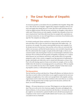 32 7	The Great Paradox of Empathic
Things
An enormous paradox is concealed in the new possibilities that Empathic Things offer
to us. After all, the word “empathy” suggests that computers empathize with our exis-
tence and supply those things that serve us best. But if the result of all those devices
is that our digital activities will only increase and divert our thoughts, is that what we
really want? If these devices are truly empathic, shouldn’t they dissuade us from even
more virtual activity? And if they did do just that, for example with a stop button on
our internet connection, we may well regard that as a restriction of our freedom and a
sign that “the computers are taking over”?  
It certainly sounds good: always switched on, close to the skin, connected with sys-
tems and others. But it is this very kind of new opportunity that implies risks – for
our privacy, for example. The systems cannot possibly become more empathic if we
do not give up more of our privacy. Some say that, as far as they are concerned, that
really is not necessary, and that the bounds of privacy were exceeded a long time ago.
But who really decides that enough is enough and discards Google, or throws away
customer loyalty cards, knowing that it means no rewards bargains and handy search
functions? We are all faced with this paradox of Empathic Computing. It is a confron-
tation between our own behavior and choices, with sacrifices that we are generally
prepared to make. In fact, society is engaged in one big experiment of exploring how
people, individually and collectively, react to stimuli and information 24 hours a day.
Due to the self-cleaning capacity of many social media, for example, we live in a filter
bubble where the stimuli are increasingly geared to our preferences. Will our empathy
vis-à-vis one another decrease due to that empathic computer? Is that what is await-
ing empathic systems, or will mankind regain control instead?        
The big questions
The last word has not been said about how Things will influence our behavior, but it is
clear that we need to reflect on this before we are caught by surprise by the next wave
of gadgets and applications. If we wish to serve people better with empathic systems,
organizations need to make choices that contribute to the course that we, as a society,
will take. The big questions that can help us govern the discussion, and hence the
future, are in the following spheres:  
Privacy – Of course data privacy is an issue. What happens to our sleep and activity
data? They are on the server of an American supplier, obviously, and judging by the
latest revelations, it is by no means certain how safe that data is. An insurer, for exam-
ple, might be very interested in a patient’s health record: will self-measuring become
compulsory in due course to reduce health-related costs? In such a case, a wristband
can easily be seen as a handcuff.  
 