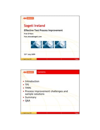 Sogeti Ireland
   Effective Test Process Improvement
   Fran O’Hara
   fran.ohara@sogeti.com




   22nd July 2009

© Sogeti Group 2009                     Page 1




                      Contents



• Introduction
• TPI
• TMMi
• Process improvement challenges and
  sample solutions
• Summary
• Q&A




© Sogeti Group 2009                     Page 2
 