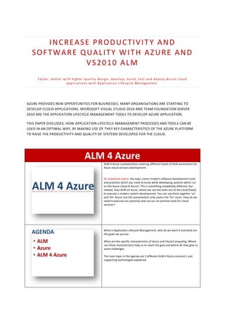 INCREASE PRODUCTIVITY AND
  SOFTWARE QUALITY WITH AZURE AND
            VS2010 ALM
     F a s t e r , b e t t e r w i t h h i g h e r q u a l i t y d e s i g n , d e v e l o p , b u i l d , t e s t a n d d e p l o y Az u r e c l o u d
                                  applications with Application Lifecycle Management.




AZURE PROVIDES NEW OPPERTUNITIES FOR BUSINESSES. MANY ORGANISATIONS ARE STARTING TO
DEVELOP CLOUD APPLICATIONS. MICROSOFT VISUAL STUDIO 2010 AND TEAM FOUNDATION SERVER
2010 ARE THE APPLICATION LIFECYCLE MANAGEMENT TOOLS TO DEVELOP AZURE APPLICATION.

THIS PAPER DISCUSSES, HOW APPLICATION LIFECYCLE MANAGEMENT PROCESSES AND TOOLS CAN BE
USED IN AN OPTIMAL WAY, BY MAKING USE OF THEY KEY CHARACTERISTICS OF THE AZURE PLATFORM
TO RAISE THE PRODUCTIVITY AND QUALITY OF SYSTEMS DEVELOPED FOR THE CLOUD.




                                                  ALM 4 Azure
                                                                     ALM 4 Azure a presentation covering different levels of ALM automation for
                                                                     Azure cloud services development.


                                                                     An important notice: the topic covers modern software development tools
                                                                     and practices which you need to know while developing systems which run
                                                                     on the Azure cloud (4 Azure). This is something completely different, but
                                                                     related, than ALM on Azure, where we use the tools out of the cloud (SaaS)
                                                                     to execute a modern system development. You can use them together ‘on’
                                                                     and ‘for’ Azure, but this presentation only covers the ‘for’ azure. How do we
                                                                     need to execute our practices and use our on premise tools for cloud
                                                                     services?




                                                                     What is Application Lifecycle Management, why do we want it and what are
                                                                     the goals we pursue.

                                                                     What are the specific characteristics of Azure and Cloud Computing. Where
                                                                     can these characteristics help us to reach the goal and where do they give us
                                                                     some challenges.

                                                                     The main topic in the agenda are 5 different ALM 4 Azure scenario’s and
                                                                     supporting technologies explained.
 