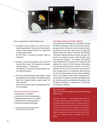 10
Here’s a quick primer on the disruption cycle:
1.		Incumbents treat innovation as a series of incre-
mental improvements. They focus on improving the
quality of their premium products to sustain their
current business model.	
For The Times, a sustaining innovation might be
“Snowfall.”1
2.		Disruptors introduce new products that, at first, do
not seem like a threat. Their products are cheaper,
with poor quality — to begin with.	
For BuzzFeed, a disruptive innovation might be so-
cial media distribution.
3.		Over time, disruptors improve their product, usually
by adapting a new technology. The flashpoint comes
when their products become “good enough” for
most customers.	
They are now poised to grow by taking market share
from incumbents.
Hallmarks of disruptive innovators
•	Introduced by an “outsider.”
•	Less expensive than existing products.
•	Targeting underserved or new markets.
•	Initially inferior to existing products.
•	Advanced by enabling technology.
Marc de Jong 	
CEO Professional Lighting Solutions Philips
2009—2013
From Marc’s LinkedIn: “... built the global leader with over
1 B$ sales in LED-based solutions (growth 400% in 4 years with
accreditive margins) making Philips the undisputed leader in
this field. PLS obtained double the marketshare in the Digital
LED world versus its share in the analogue conventional tech-
nology by applying systematically the rules of the Innovator’s
Dilemma. Simultaneously we moved from a pure product com-
pany into a solutions provider quadrupling sales to over
400M$.”
1)	http://www.nytimes.com/projects/2012/
snow-fall/#/?part=tunnel-creek
The design strategy of Philips Lighting
It all sounds rather unsettling, but it is possible to bridge
the Valley of Disruption, even if we do not see that hap-
pening too often. Perhaps the most concrete and inspir-
ing statements have been made by Marc de Jong in his
LinkedIn profile (see below). The former CEO of Philips
Professional Lighting Solutions concisely describes the
success the company was able to book through a lucid
and systematic approach. The lighting bulb industry
faced competition from outsiders who introduced LED
lighting to the market. At first, this type of illumination
was not particularly attractive to the eye, it was techno-
logically inferior and the normal light bulb seemed to
have a benign future. In the meantime, LED has become
the norm and also provides numerous other possibilities
such as smart lighting. Philips, today indisputably rank-
ing among the disruptively innovative LED lighting lead-
ers, reaped success by systematically following the rules
of Clayton Christensen, as expressed in his 1997 book
The Innovator’s Dilemma:
 