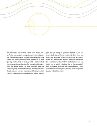 13
This mirrors the way in which Airbnb, Uber, Bitcoin, Tes-
la, Philips and Amazon, among others, are currently act-
ing. These players target existing industry by offering a
cheap and richer alternative that appeals to an ever
growing market. First of all they build a platform that
everyone can join and utilize. For example, Airbnb pro-
vides one where people can offer their own home for
temporary hire (bed and breakfast). A completely new
(local) economy has now arisen around Airbnb, in which
contract cleaners and restaurants also eagerly partici-
pate. Are you hiring an apartment here? If so, we can
ensure that you can leave it nice and clean when you
leave. And, when you’re here, these are the best places
to eat at a reduced rate. All such initiatives ensure that
the acceptation of the platform gradually increases and
that it can be quickly rolled out due to the network ef-
fect. In the wink of an eye, new companies with a turn-
over of billions suddenly arise, mowing down many of the
existing industrial sectors.
 