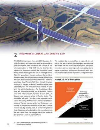 14
2	 INNOVATOR DILEMMAS AND EROOM’S LAW
The CNAS defense report from June 2014 discusses Cre-
ative Disruption, a tribute to the Austrian economist Jo-
seph Schumpeter, who introduced the concept of cre-
ative destruction in 1942. With this, he described the
dynamics of innovation in which new technology consis-
tently heralds a new age at the cost of existing business.
Fifty-five years later, Harvard professor Clayton Chris-
tensen refined this concept into disruptive innovation in
his book The Innovator’s Dilemma: When New Technolo-
gies Cause Great Firms to Fail. Down through the years,
this train of thought, to which a whole library has been
devoted by now, has been generally acclaimed. At pres-
ent, the subtitle has become: The Revolutionary Book
that Will Transform the Way You Do Business. There is
also some harsh criticism, however. In June 2014, Jill
Lepore wrote a polemic article in The New Yorker, “The
Disruption Machine,”2
in which she expressed doubt
about the quality of Christensen’s research and his con-
clusions. The dust has now settled and Christensen — ac-
cording to the reaction of experts on the web — has re-
mained proudly standing. Still, it is interesting to read
that Christensen often betted on the wrong horse with
his own capital fund. For example, he did not believe in
the potential success of Apple’s iPhone.
2)	http://www.newyorker.com/magazine/2014/06/23/
the-disruption-machine
The evolution that innovators have to cope with lies not
only in the way in which the challengers are capturing
the market but also in the rate of disruption. Disruptive
innovations are now occurring much more rapidly due to
digital acceleration, its intimate relationship with busi-
ness models and customer experience, and globalization
Martec’s Law of Disruption
Time
Tech
Org
Technology
changes
exponentially Technology
management is
deciding which
changes are adopted
Organizations
change
logarithmically
?
?
Source: Scott Brinker, http://chiefmartec.com
 