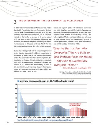 16
3	 THE ENTERPRISE IN TIMES OF EXPONENTIAL ACCELERATION
In 2001, Richard Foster and Sarah Kaplan showed, via the
Standard  Poor’s index, just how fast creative destruc-
tion can work. This index was first drawn up in 1923 and
listed 90 major American companies, all of which re-
mained on the list for an average of 65 years. Around
1997, the year in which The Innovator’s Dilemma was
published, the average lifespan of a company on this list
had decreased to 10 years, and only 74 of the first
500 companies listed on the SP index in 1957 remained.
During that whole period, only 12 companies performed
better than the index itself. In 2014, a comparative in-
vestigation by Sogeti VINT of the lifespan of companies
on the AEX-Euronext index shows a similar pattern. Ex-
trapolation of the data of this investigation reveals that,
since 1993, in measurement intervals of 10 years, the
lifespan of AEX notation has decreased by 20 years. If
this trend continues, the average lifespan of companies
on the AEX index will decrease to 25 years in 2023 and
dwindle to a mere 5 years in 2033.
Foster and Kaplan’s pitch: well-established companies
may think they have eternal life, but the figures prove
otherwise. The ever-increasing speed at which one inno-
vation succeeds another is hard to keep up with. The
following title of Foster and Kaplan’s book is a reference
to other popular books on management, such as In
Search of Excellence, Good to Great, What Really Works
and Built to Last (by Jim Collins, 1994):
“Creative Destruction. Why
Companies That Are Built to
Last Underperform the Market
— And How to Successfully
Transform Them.” 5
Richard N. Foster  Sarah Kaplan  2000
5) http://itech.fgcu.edu/faculty/bhobbs/Creative%20
destruction%20McKinsey%20Report%20CDch1.pdf
 