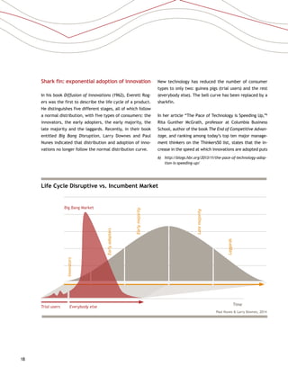 18
Life Cycle Disruptive vs. Incumbent Market
Big Bang Market
Time
Innovators
Earlyadopters
Earlymajority
Latemajority
Laggards
Trial users Everybody else
Paul Nunes  Larry Downes, 2014
Shark fin: exponential adoption of innovation
In his book Diffusion of Innovations (1962), Everett Rog-
ers was the first to describe the life cycle of a product.
He distinguishes five different stages, all of which follow
a normal distribution, with five types of consumers: the
innovators, the early adopters, the early majority, the
late majority and the laggards. Recently, in their book
entitled Big Bang Disruption, Larry Downes and Paul
Nunes indicated that distribution and adoption of inno-
vations no longer follow the normal distribution curve.
New technology has reduced the number of consumer
types to only two: guinea pigs (trial users) and the rest
(everybody else). The bell curve has been replaced by a
sharkfin.
In her article “The Pace of Technology is Speeding Up,”6
Rita Gunther McGrath, professor at Columbia Business
School, author of the book The End of Competitive Advan-
tage, and ranking among today’s top ten major manage-
ment thinkers on the Thinkers50 list, states that the in-
crease in the speed at which innovations are adopted puts
6)	http://blogs.hbr.org/2013/11/the-pace-of-technology-adop-
tion-is-speeding-up/
 