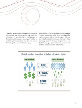 19
— logically — great pressure on companies to innovate at
an even greater rate. Every competitive edge is only tem-
porary, there are fewer barriers, the existing players on
the market must innovate at a greater speed lest they be
overtaken by their competitors. Innovation must become
the most important process within a company.
James McQuivey, vice-president and principal analyst at
Forrester Research and author of the book Digital Dis-
ruption, has expressed this increasing speed of innova-
tion in the formula below. He states that today’s digital
technology causes the effects of disruption to be a hun-
dred times stronger, at one tenth of the costs, and with
ten times as many innovators in the market.
 