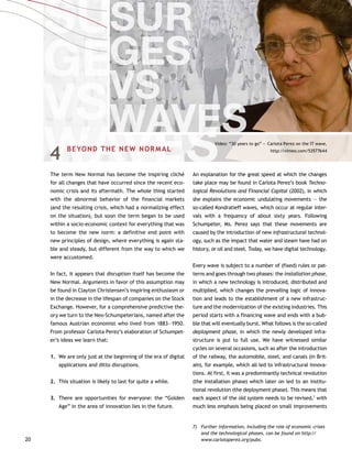 20
4	 BEYOND THE NEW NORMAL
The term New Normal has become the inspiring cliché
for all changes that have occurred since the recent eco-
nomic crisis and its aftermath. The whole thing started
with the abnormal behavior of the financial markets
(and the resulting crisis, which had a normalizing effect
on the situation), but soon the term began to be used
within a socio-economic context for everything that was
to become the new norm: a definitive end point with
new principles of design, where everything is again sta-
ble and steady, but different from the way to which we
were accustomed.
In fact, it appears that disruption itself has become the
New Normal. Arguments in favor of this assumption may
be found in Clayton Christensen’s inspiring enthusiasm or
in the decrease in the lifespan of companies on the Stock
Exchange. However, for a comprehensive predictive the-
ory we turn to the Neo-Schumpeterians, named after the
famous Austrian economist who lived from 1883—1950.
From professor Carlota Perez’s elaboration of Schumpet-
er’s ideas we learn that:
1.		We are only just at the beginning of the era of digital
applications and ditto disruptions.
2.		This situation is likely to last for quite a while.
3.		There are opportunities for everyone: the “Golden
Age” in the area of innovation lies in the future.
An explanation for the great speed at which the changes
take place may be found in Carlota Perez’s book Techno-
logical Revolutions and Financial Capital (2002), in which
she explains the economic undulating movements — the
so-called Kondratieff waves, which occur at regular inter-
vals with a frequency of about sixty years. Following
Schumpeter, Ms. Perez says that these movements are
caused by the introduction of new infrastructural technol-
ogy, such as the impact that water and steam have had on
history, or oil and steel. Today, we have digital technology.
Every wave is subject to a number of (fixed) rules or pat-
terns and goes through two phases: the installation phase,
in which a new technology is introduced, distributed and
multiplied, which changes the prevailing logic of innova-
tion and leads to the establishment of a new infrastruc-
ture and the modernization of the existing industries. This
period starts with a financing wave and ends with a bub-
ble that will eventually burst. What follows is the so-called
deployment phase, in which the newly developed infra-
structure is put to full use. We have witnessed similar
cycles on several occasions, such as after the introduction
of the railway, the automobile, steel, and canals (in Brit-
ain), for example, which all led to infrastructural innova-
tions. At first, it was a predominantly technical revolution
(the installation phase) which later on led to an institu-
tional revolution (the deployment phase). This means that
each aspect of the old system needs to be revised,7
with
much less emphasis being placed on small improvements
7)	 Further information, including the role of economic crises
and the technological phases, can be found on http://
www.carlotaperez.org/pubs.
Video: “30 years to go” — Carlota Perez on the IT wave,
http://vimeo.com/53577644
 