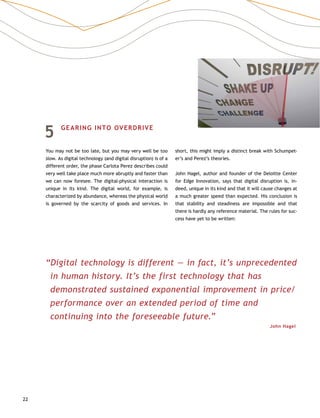 22
5	 GEARING INTO OVERDRIVE
You may not be too late, but you may very well be too
slow. As digital technology (and digital disruption) is of a
different order, the phase Carlota Perez describes could
very well take place much more abruptly and faster than
we can now foresee. The digital-physical interaction is
unique in its kind. The digital world, for example, is
characterized by abundance, whereas the physical world
is governed by the scarcity of goods and services. In
short, this might imply a distinct break with Schumpet-
er’s and Perez’s theories.
John Hagel, author and founder of the Deloitte Center
for Edge Innovation, says that digital disruption is, in-
deed, unique in its kind and that it will cause changes at
a much greater speed than expected. His conclusion is
that stability and steadiness are impossible and that
there is hardly any reference material. The rules for suc-
cess have yet to be written:
“Digital technology is different — in fact, it’s unprecedented
in human history. It’s the first technology that has
demonstrated sustained exponential improvement in price/
performance over an extended period of time and
continuing into the foreseeable future.”
John Hagel
 