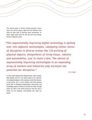 23
The second phase in Perez’s techno-economic frame-
work, the roll-out phase, might then be different from
what we have seen in previous wave movements. In-
deed, Hagel states that we will also see more disrup-
tion(s) in adjacent areas:
“This exponentially improving digital technology is spilling
over into adjacent technologies, catalyzing similar waves
of disruption in diverse arenas like 3-D printing of
physical objects, biosynthesis of living tissue, robotics
and automobiles, just to name a few. The advent of
exponentially improving technologies in an expanding
array of markets and industries only increases the
potential for disruption.”
John Hagel
In their book Exponential Organizations, Salim Ismael,
Mike Malone and Yuri van Geest speak of an informa-
tion-based paradigm, with a physical world that obvious-
ly still exists, but it is the relation with that physical
world that is changing fundamentally. Information and
knowledge systems create an entirely new filter through
which we look at the world around us and the way in
which we can organize, structuralize and make our
world.
 