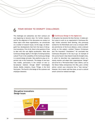 24
6	 FOUR DESIGN TO DISRUPT CHALLENGES
The challenges are substantial, but their contours are
now beginning to become clear. For further research,
and for the alignment of the discussions we conduct on
these topics with these organizations, we concentrate
on a number of research issues. At this stage, we distin-
guish four developments that form the basis of disrup-
tive innovations. First of all, there is the question of how
to deal with this vast digital acceleration. What does
Continuous Design signify in the light of existing business
culture? Trust in the scalability of this Continuous Design
is a second design principle. New platforms play an im-
portant role in this framework. The design of new busi-
ness models, particularly in the context of new cy-
ber-physical relations through SMACT technologies
(Social, Mobile, Analytics, Cloud, Things), is the third
focal point. The fourth is the design of the customer and
employee obsession.
A   Continuous Design in the digital era
If disruption has become the New Normal, it makes per-
fect sense to work on an organization’s Continuous De-
sign. Forbes columnist Steve Denning, who previously
worked for the World Bank and is now an Amazon Affili-
ate and director of the Scrum Alliance, wrote a relevant
article on this subject, entitled “Clayton Christensen
And The Innovators’ Smackdown.” He concluded that
Continuous Disruption is the way to go. An example of
this can be found in Alan Moore’s book No Straight Lines,
in which he describes how organizations should con-
stantly monitor and adapt their organizational “design”
and strive for a “Permanent Beta” state. Others, such as
the Silicon Valley entrepreneur Eric Ries, give a similar
advice: convert your enterprise into a “lean startup.”
However, this is easier said than done, as such a cultural
switch cannot be realized overnight.
Disruptive Innovations
Design Issues
Empathize
1
Define
2
3
Ideate
4
Prototype
5
Test
 