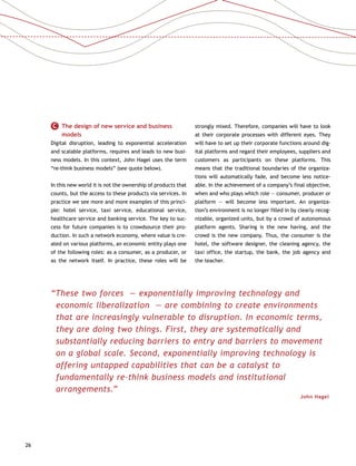 26
C   The design of new service and business
models
Digital disruption, leading to exponential acceleration
and scalable platforms, requires and leads to new busi-
ness models. In this context, John Hagel uses the term
“re-think business models” (see quote below).
In this new world it is not the ownership of products that
counts, but the access to these products via services. In
practice we see more and more examples of this princi-
ple: hotel service, taxi service, educational service,
healthcare service and banking service. The key to suc-
cess for future companies is to crowdsource their pro-
duction. In such a network economy, where value is cre-
ated on various platforms, an economic entity plays one
of the following roles: as a consumer, as a producer, or
as the network itself. In practice, these roles will be
strongly mixed. Therefore, companies will have to look
at their corporate processes with different eyes. They
will have to set up their corporate functions around dig-
ital platforms and regard their employees, suppliers and
customers as participants on these platforms. This
means that the traditional boundaries of the organiza-
tions will automatically fade, and become less notice-
able. In the achievement of a company’s final objective,
when and who plays which role — consumer, producer or
platform — will become less important. An organiza-
tion’s environment is no longer filled in by clearly recog-
nizable, organized units, but by a crowd of autonomous
platform agents. Sharing is the new having, and the
crowd is the new company. Thus, the consumer is the
hotel, the software designer, the cleaning agency, the
taxi office, the startup, the bank, the job agency and
the teacher.
“These two forces — exponentially improving technology and
economic liberalization — are combining to create environments
that are increasingly vulnerable to disruption. In economic terms,
they are doing two things. First, they are systematically and
substantially reducing barriers to entry and barriers to movement
on a global scale. Second, exponentially improving technology is
offering untapped capabilities that can be a catalyst to
fundamentally re-think business models and institutional
arrangements.”
John Hagel 
 