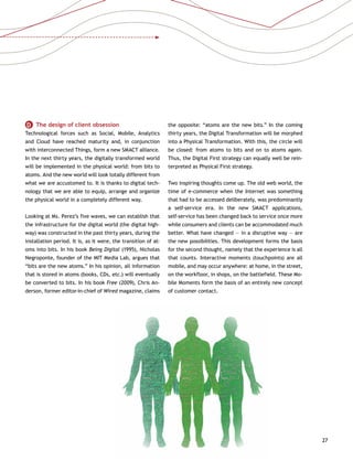 27
D   The design of client obsession
Technological forces such as Social, Mobile, Analytics
and Cloud have reached maturity and, in conjunction
with interconnected Things, form a new SMACT alliance.
In the next thirty years, the digitally transformed world
will be implemented in the physical world: from bits to
atoms. And the new world will look totally different from
what we are accustomed to. It is thanks to digital tech-
nology that we are able to equip, arrange and organize
the physical world in a completely different way.
Looking at Ms. Perez’s five waves, we can establish that
the infrastructure for the digital world (the digital high-
way) was constructed in the past thirty years, during the
installation period. It is, as it were, the transition of at-
oms into bits. In his book Being Digital (1995), Nicholas
Negroponte, founder of the MIT Media Lab, argues that
“bits are the new atoms.” In his opinion, all information
that is stored in atoms (books, CDs, etc.) will eventually
be converted to bits. In his book Free (2009), Chris An-
derson, former editor-in-chief of Wired magazine, claims
the opposite: “atoms are the new bits.” In the coming
thirty years, the Digital Transformation will be morphed
into a Physical Transformation. With this, the circle will
be closed: from atoms to bits and on to atoms again.
Thus, the Digital First strategy can equally well be rein-
terpreted as Physical First strategy.
Two inspiring thoughts come up. The old web world, the
time of e-commerce when the Internet was something
that had to be accessed deliberately, was predominantly
a self-service era. In the new SMACT applications,
self-service has been changed back to service once more
while consumers and clients can be accommodated much
better. What have changed — in a disruptive way — are
the new possibilities. This development forms the basis
for the second thought, namely that the experience is all
that counts. Interactive moments (touchpoints) are all
mobile, and may occur anywhere: at home, in the street,
on the workfloor, in shops, on the battlefield. These Mo-
bile Moments form the basis of an entirely new concept
of customer contact.
 