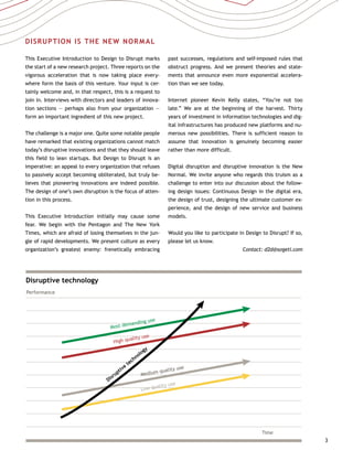 3
Disruptive technology
Performance
Most demanding use
Time
High quality use
Medium quality use
Disruptive
technology
Low quality use
DISRUPTION IS THE NEW NORMAL
This Executive Introduction to Design to Disrupt marks
the start of a new research project. Three reports on the
vigorous acceleration that is now taking place every-
where form the basis of this venture. Your input is cer-
tainly welcome and, in that respect, this is a request to
join in. Interviews with directors and leaders of innova-
tion sections — perhaps also from your organization —
form an important ingredient of this new project.
The challenge is a major one. Quite some notable people
have remarked that existing organizations cannot match
today’s disruptive innovations and that they should leave
this field to lean startups. But Design to Disrupt is an
imperative: an appeal to every organization that refuses
to passively accept becoming obliterated, but truly be-
lieves that pioneering innovations are indeed possible.
The design of one’s own disruption is the focus of atten-
tion in this process.
This Executive Introduction initially may cause some
fear. We begin with the Pentagon and The New York
Times, which are afraid of losing themselves in the jun-
gle of rapid developments. We present culture as every
organization’s greatest enemy: frenetically embracing
past successes, regulations and self-imposed rules that
obstruct progress. And we present theories and state-
ments that announce even more exponential accelera-
tion than we see today.
Internet pioneer Kevin Kelly states, “You’re not too
late.” We are at the beginning of the harvest. Thirty
years of investment in information technologies and dig-
ital infrastructures has produced new platforms and nu-
merous new possibilities. There is sufficient reason to
assume that innovation is genuinely becoming easier
rather than more difficult.
Digital disruption and disruptive innovation is the New
Normal. We invite anyone who regards this truism as a
challenge to enter into our discussion about the follow-
ing design issues: Continuous Design in the digital era,
the design of trust, designing the ultimate customer ex-
perience, and the design of new service and business
models.
Would you like to participate in Design to Disrupt? If so,
please let us know.
Contact: d2d@sogeti.com
 