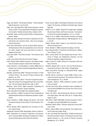 31
Hagel, John (2014): “The Disruption Debate — What’s Missing?,”
Edge Perspectives, June 30, 2014
Hagel, John, John Seely Brown (JSB), Tamara Samoylova, and Mi-
chael Lui (2013): “From exponential technologies to exponen-
tial innovation,” Deloitte University Press, October 4, 2013
Hauschildt, Jürgen, and Sören Salomo (2010): Innovationsmana­
gement, Vahlen
INNO-Grips (2012): Disruptive Innovation: Implications for Com-
petitiveness and Innovation Policy, http://www.innogrips.
empirica.biz/home/
Ismail, Salim, Mike Malone, and Yuri van Geest (2014): Exponen-
tial Organizations: Why new organizations are ten times bet-
ter, faster, cheaper than yours (and what to do about it,
Singularity University
Kelly, Kevin (2010: “The Shirky Principle,” The Technium, April
2, 2010
Lanier, Jaron (2013): Who Owns the Future?, Penguin
Leifer, Richard (2001): Radical Innovation: How Mature Compa-
nies Can Outsmart Upstarts, McGraw-Hill Professional
Lawler, Edward E., and Christopher G. Worley (2008): Built to
Change: How to Achieve Sustained Organizational Effective-
ness, Jossey-Bass
Markides, Constantinos (2006): “Disruptive Innovation: In Need
of Better Theory,” The Journal of Product Innovation Man-
agement, 23, 19-25
McGrath, Rita Gunther (2013): “The End of Competitive Advan-
tage: How to Keep Your Strategy Moving as Fast as Your Busi-
ness,” Harvard Business Review Press, May 14, 2013
McQuivey, James (2013): Digital Disruption: Unleashing the
Next Wave of Innovation, Amazon Publishing
Moore, Alan (2011): No Straight Lines, Bloodstone Books
Moore, Geoffrey A. (2002): Crossing the Chasm: Marketing and
Selling Disruptive Products to Mainstream Customers, Harper­
Collins
Moore, Geoffrey A. (2008): Dealing with Darwin: How Great
Companies Innovate at Every Phase of Their Evolution, Pen-
guin
Morner, Michele (1997): Organisation der Innovation im Kon-
zern, Gabler Verlag
Negroponte, Nicholas (1995): Being Digital, Alfred A. Knopf Inc.
OECD, Organisation for Economic Cooperation and Develop-
ment / Eurostat (2005): Oslo Manual: Guidelines for Collect-
ing and Interpreting Innovation Data (third edition)
Perez, Carlota (2002): Technological Revolutions and Financial
Capital: The Dynamics of Bubbles and Golden Ages, Edward
Elgar Pub
Philips, W. et al. (2006): “Beyond The Steady State: Managing
Discontinuous Product and Process Innovation,” Internation-
al Journal of Innovation Management, 10, 2, p. 175-196.
Philips, W. et al. (2006): “Discontinuous Innovation and Supply
Relationships: Strategic Alliances,” RD Management, 36, 4,
p. 451-461
Piketty, Thomas (2014): Capital in the Twenty-First Century,
Harvard University Press
Porter, Michael E. (1980): Competitive Strategy, Free Press
Rao, Venkatesh (2013): “The Mother of All Disruptions,” Ribbon-
farm, October 11, 2013
Rifkin, Jeremy (2014): The Zero Marginal Cost Society: The In-
ternet of Things, the Collaborative Commons, and the
Eclipse of Capitalism, Palgrave Macmillan
Rogers, Everett M. (2003): Diffusion of Innovations (fifth edi-
tion), Free Press
Rushkoff, Douglas (2011): Life Inc: How the World Became a
Corporation and How to Take It Back, Vintage Digital
Satell, Greg (2014): “Strategy in a Networked World,” Digital
Tonto, June 15, 2014
Schmidt, Glen M., and Cheryl T. Druehl (2008): “When Is a Dis-
ruptive Innovation Disruptive?” The Journal of Product Inno-
vation Management, 25, p. 347-369
Schumpeter, Joseph A. (1942): Capitalism, Socialism, and De-
mocracy, Harper
The New York Times (2014): Innovation, http://visualdays.no/
files/2014/05/224608514-The-Full-New-York-Times-Innova-
tion-Report.pdf
Varian, Hal (2011): “Micromultinationals Will Run the World.
And Cheap Robots Will Help Them Do It,” Foreign Policy,
August 15, 2011
VINT (2014): “SMACT 2004-2020: The Final Countdown,” http://
vint.sogeti.com/smact-2004-2020-final-countdown/
Weinberg, Gabriel (2012): “Software eating the Fortune 500,”
June 3, 2012
Welsch, Johann (2005): Innovationspolitik: Eine problemorien-
tierte Einführung, Gabler Verlag
Yu, Dan, and Chang Chieh Hang (2010): “A Reflective Review of
Disruptive Innovation Theory,” International Journal of Man-
agement Reviews, in: The Journal of Product Innovation
Management, 12, p. 435-452
 