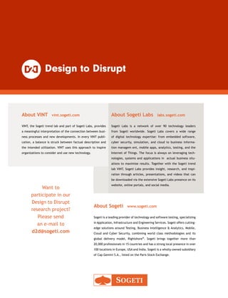 Want to
participate in our
Design to Disrupt
research project?
Please send
an e-mail to
d2d@sogeti.com
About VINT  vint.sogeti.com
VINT, the Sogeti trend lab and part of Sogeti Labs, provides
a meaningful interpretation of the connection between busi-
ness processes and new developments. In every VINT publi-
cation, a balance is struck between factual description and
the intended utilization. VINT uses this approach to inspire
organizations to consider and use new technology.
About Sogeti  www.sogeti.com
Sogeti is a leading provider of technology and software testing, ­specializing
in Application, Infrastructure and Engineering Services. Sogeti offers cutting-
edge solutions around Testing, Business Intelligence  Analytics, Mobile,
Cloud and Cyber Security, combining world class methodologies and its
global delivery model, Rightshore®. Sogeti brings together more than
20,000 professionals in 15 countries and has a strong local presence in over
100 locations in Europe, USA and India. Sogeti is a wholly-owned subsidiary
of Cap Gemini S.A., listed on the Paris Stock Exchange.
About Sogeti Labs  labs.sogeti.com
Sogeti Labs is a network of over 90 technology leaders
from Sogeti worldwide. Sogeti Labs covers a wide range
of digital technology expertise: from embedded software,
cyber security, simulation, and cloud to business informa-
tion managem ent, mobile apps, analytics, testing, and the
Internet of Things. The focus is always on leveraging tech-
nologies, systems and applications in actual business situ-
ations to maximize results. Together with the Sogeti trend
lab VINT, Sogeti Labs provides insight, research, and inspi-
ration through articles, presentations, and videos that can
be downloaded via the extensive Sogeti Labs presence on its
website, online portals, and social media.
 