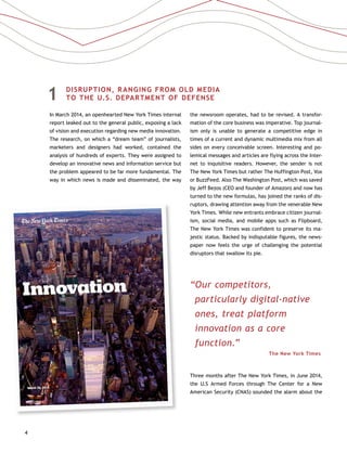 4
1	 DISRUPTION, RANGING FROM OLD MEDIA
TO THE U.S. DEPARTMENT OF DEFENSE
In March 2014, an openhearted New York Times internal
report leaked out to the general public, exposing a lack
of vision and execution regarding new media innovation.
The research, on which a “dream team” of journalists,
marketers and designers had worked, contained the
analysis of hundreds of experts. They were assigned to
develop an innovative news and information service but
the problem appeared to be far more fundamental. The
way in which news is made and disseminated, the way
the newsroom operates, had to be revised. A transfor-
mation of the core business was imperative. Top journal-
ism only is unable to generate a competitive edge in
times of a current and dynamic multimedia mix from all
sides on every conceivable screen. Interesting and po-
lemical messages and articles are flying across the Inter-
net to inquisitive readers. However, the sender is not
The New York Times but rather The Huffington Post, Vox
or BuzzFeed. Also The Washington Post, which was saved
by Jeff Bezos (CEO and founder of Amazon) and now has
turned to the new formulas, has joined the ranks of dis-
ruptors, drawing attention away from the venerable New
York Times. While new entrants embrace citizen journal-
ism, social media, and mobile apps such as Flipboard,
The New York Times was confident to preserve its ma-
jestic status. Backed by indisputable figures, the news-
paper now feels the urge of challenging the potential
disruptors that swallow its pie.
“Our competitors,
particularly digital-native
ones, treat platform
innovation as a core
function.”
The New York Times
Three months after The New York Times, in June 2014,
the U.S Armed Forces through The Center for a New
American Security (CNAS) sounded the alarm about the
 