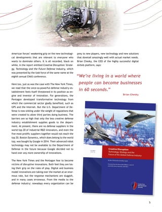 5
American forces’ weakening grip on the new technologi-
cal developments that are relevant to everyone who
wants to dominate others. It is all recorded, black on
white, in the report entitled Creative Disruption: Strate-
gy, Technology and the Future Defense Industry, which
was presented by the task force of the same name at the
eighth annual CNAS conference.
Here too, just as was the case with The New York Times,
we read that the once-so-powerful defense industry es-
tablishment feels itself threatened in its position as en-
gine and inventor of innovation. For generations, the
Pentagon developed transformative technology from
which the commercial sector gladly benefited, such as
GPS and the Internet. But the U.S. Department of De-
fense is now sinking under the weight of regulations that
were created to allow third parties doing business. The
barriers are so high that only the less creative defense
industry establishment supplies goods to the depart-
ment. At present, there are no defense suppliers in the
world top 20 of industrial R&D innovators, and even the
five most prolific suppliers together would not reach the
top 20. Boston Dynamics, which does belong to the world
top, was bought by Google in 2014. Their advanced robot
technology may not be available to the Department of
Defense in the future because Google decided not to
hand over any more ownership of innovations.
The New York Times and the Pentagon fear to become
victims of disruptive innovations. Both feel they are los-
ing their grip on the rules of play. Digital and business
model innovations are taking over the market at an enor-
mous rate, but the response mechanisms are sluggish,
and in many cases erroneous. From the media to the
defense industry: nowadays every organization can be
prey to new players, new technology and new solutions
that dovetail amazingly well with actual market needs.
Brian Chesky, the CEO of the highly successful digital
Airbnb platform, says:
“We’re living in a world where
people can become businesses
in 60 seconds.”
Brian Chesky
 