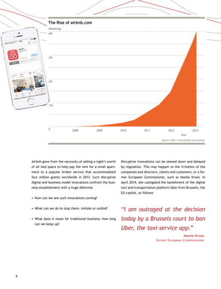6
The Rise of airbnb.com
#Bookings
4M
3M
2M
1M
0 2008 2009 2010 2011 2012
Year
2013
Source: http://www.airbnb.com/annual
Year
Airbnb grew from the necessity of selling a night’s worth
of air bed space to help pay the rent for a small apart-
ment to a popular broker service that accommodated
four million guests worldwide in 2013. Such disruptive
digital and business model innovations confront the busi-
ness establishment with a huge dilemma:
•	How can we see such innovations coming?
•	What can we do to stop them: imitate or outbid?
•	What does it mean for traditional business: how long
can we keep up?
Disruptive innovations can be slowed down and delayed
by regulation. This may happen to the irritation of the
companies and directors, clients and customers, or a for-
mer European Commissioner, such as Neelie Kroes. In
April 2014, she castigated the banishment of the digital
taxi and transportation platform Uber from Brussels, the
EU capital, as follows:
“I am outraged at the decision
today by a Brussels court to ban
Uber, the taxi-service app.”
Neelie Kroes 
former European Commissioner
1M
 