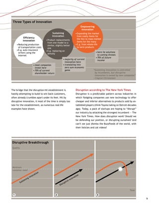 9
The bridge that the disruption-hit establishment is
hastily attempting to build to win back customers,
often already crumbles apart under its feet. Hit by
disruptive innovation, it most of the time is simply too
late for the establishment, as numerous real-life
examples have shown.
Disruption according to The New York Times
Disruption is a predictable pattern across industries in
which fledgling companies use new technology to offer
cheaper and inferior alternatives to products sold by es-
tablished players (think Toyota taking on Detroit decades
ago). Today, a pack of startups are hoping to “disrupt”
our industry by attacking the strongest incumbent — The
New York Times. How does disruption work? Should we
be defending our position, or disrupting ourselves? And
can’t we just dismiss the BuzzFeeds of the world, with
their listicles and cat videos?
Efficiency
innovation
Reducing production
of transportation costs
E.g. auto insurance
writers using the
Internet
•
•
Three Types of Innovation
Sustaining
innovation
Product replacements
from one model to a
similar, slightly better
one
E.g. replacing an
annuity
•
•
Empowering
innovation
Expanding the market
from costly items for
the few to mass-market
items for the many
E.g. from whole-life
to term products
•
•
most companies
invest here
70% of current
shareholder return
•
•
majority of current
innovation here
translating into
zero sum economic
game “Sustaining innovation is controlled
by incumbents, but disruptive
innovation is owned by new companies”
—Clayton Christensen
•
•
here lie solutions
to coming threats
70% of future
income
•
•
Sustaining innovation
Disruptive innovation
Disruptive Breakthrough
Quality
Minimum
customer need
Time
1 2 3
 