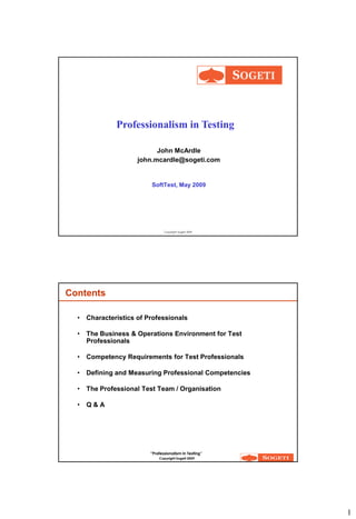 Professionalism in Testing

                            John McArdle
                      john.mcardle@sogeti.com


                          SoftTest, May 2009




                                 Copyright Sogeti 2009




Contents

  •   Characteristics of Professionals

  •   The Business & Operations Environment for Test
      Professionals

  •   Competency Requirements for Test Professionals

  •   Defining and Measuring Professional Competencies

  •   The Professional Test Team / Organisation

  •   Q&A




                          “Professionalism in Testing”
                              Copyright Sogeti 2009




                                                         1
 