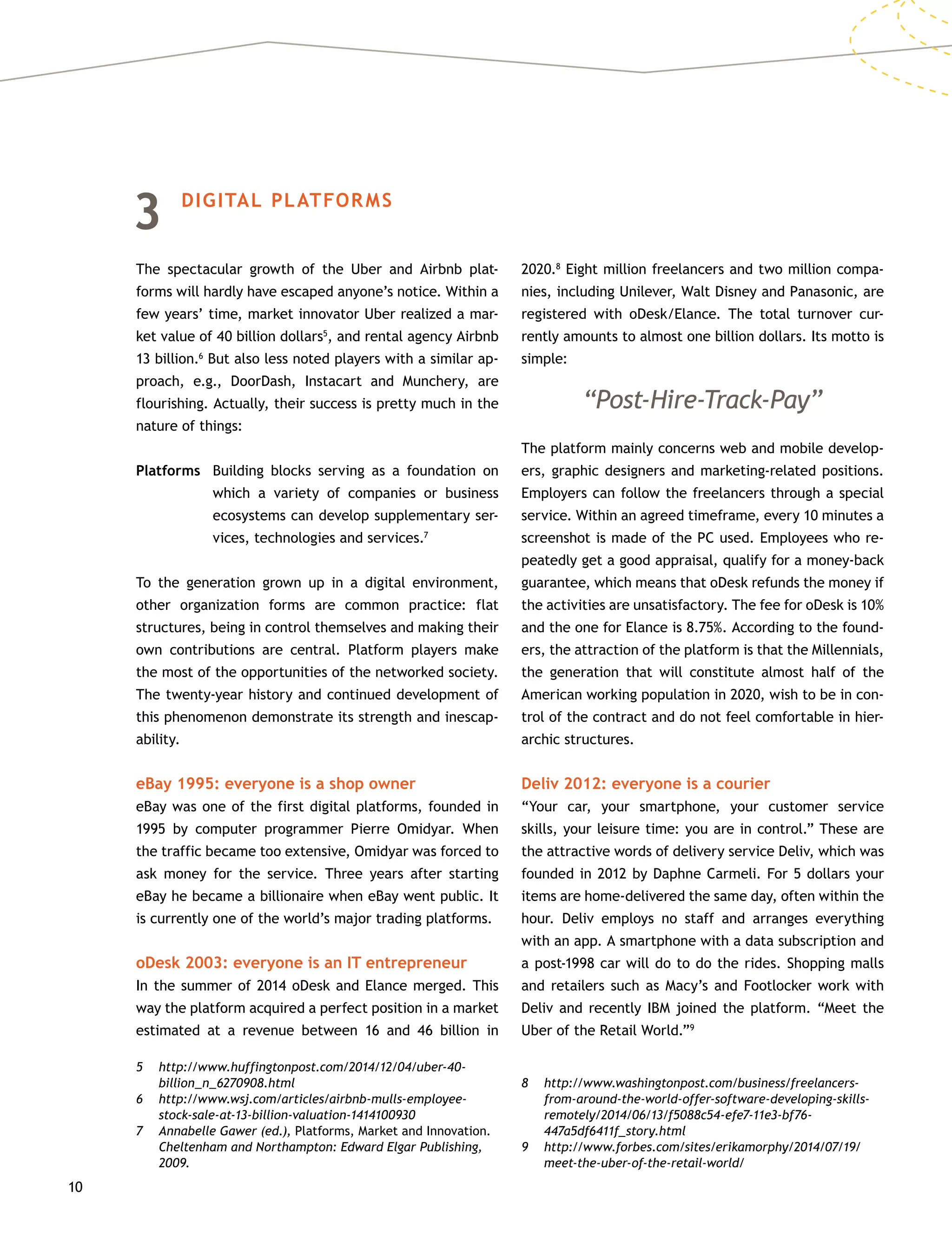 10
3	 DIGITAL PLATFORMS
The spectacular growth of the Uber and Airbnb plat-
forms will hardly have escaped anyone’s notice. Within a
few years’ time, market innovator Uber realized a mar-
ket value of 40 billion dollars5
, and rental agency Airbnb
13 billion.6
But also less noted players with a similar ap-
proach, e.g., DoorDash, Instacart and Munchery, are
flourishing. Actually, their success is pretty much in the
nature of things:
Platforms	Building blocks serving as a foundation on
which a variety of companies or business
ecosystems can develop supplementary ser-
vices, technologies and services.7
To the generation grown up in a digital environment,
other organization forms are common practice: flat
structures, being in control themselves and making their
own contributions are central. Platform players make
the most of the opportunities of the networked society.
The twenty-year history and continued development of
this phenomenon demonstrate its strength and inescap-
ability.
eBay 1995: everyone is a shop owner
eBay was one of the first digital platforms, founded in
1995 by computer programmer Pierre Omidyar. When
the traffic became too extensive, Omidyar was forced to
ask money for the service. Three years after starting
eBay he became a billionaire when eBay went public. It
is currently one of the world’s major trading platforms.
oDesk 2003: everyone is an IT entrepreneur
In the summer of 2014 oDesk and Elance merged. This
way the platform acquired a perfect position in a market
estimated at a revenue between 16 and 46 billion in
5	http://www.huffingtonpost.com/2014/12/04/uber-40-
billion_n_6270908.html
6	http://www.wsj.com/articles/airbnb-mulls-employee-
stock-sale-at-13-billion-valuation-1414100930
7	 Annabelle Gawer (ed.), Platforms, Market and Innovation.
Cheltenham and Northampton: Edward Elgar Publishing,
2009.
2020.8
Eight million freelancers and two million compa-
nies, including Unilever, Walt Disney and Panasonic, are
registered with oDesk/Elance. The total turnover cur-
rently amounts to almost one billion dollars. Its motto is
simple:
“Post-Hire-Track-Pay”
The platform mainly concerns web and mobile develop-
ers, graphic designers and marketing-related positions.
Employers can follow the freelancers through a special
service. Within an agreed timeframe, every 10 minutes a
screenshot is made of the PC used. Employees who re-
peatedly get a good appraisal, qualify for a money-back
guarantee, which means that oDesk refunds the money if
the activities are unsatisfactory. The fee for oDesk is 10%
and the one for Elance is 8.75%. According to the found-
ers, the attraction of the platform is that the Millennials,
the generation that will constitute almost half of the
American working population in 2020, wish to be in con-
trol of the contract and do not feel comfortable in hier-
archic structures.
Deliv 2012: everyone is a courier
“Your car, your smartphone, your customer service
skills, your leisure time: you are in control.” These are
the attractive words of delivery service Deliv, which was
founded in 2012 by Daphne Carmeli. For 5 dollars your
items are home-delivered the same day, often within the
hour. Deliv employs no staff and arranges everything
with an app. A smartphone with a data subscription and
a post-1998 car will do to do the rides. Shopping malls
and retailers such as Macy’s and Footlocker work with
Deliv and recently IBM joined the platform. “Meet the
Uber of the Retail World.”9
8	http://www.washingtonpost.com/business/freelancers-
from-around-the-world-offer-software-developing-skills-
remotely/2014/06/13/f5088c54-efe7-11e3-bf76-
447a5df6411f_story.html
9	http://www.forbes.com/sites/erikamorphy/2014/07/19/
meet-the-uber-of-the-retail-world/
 
