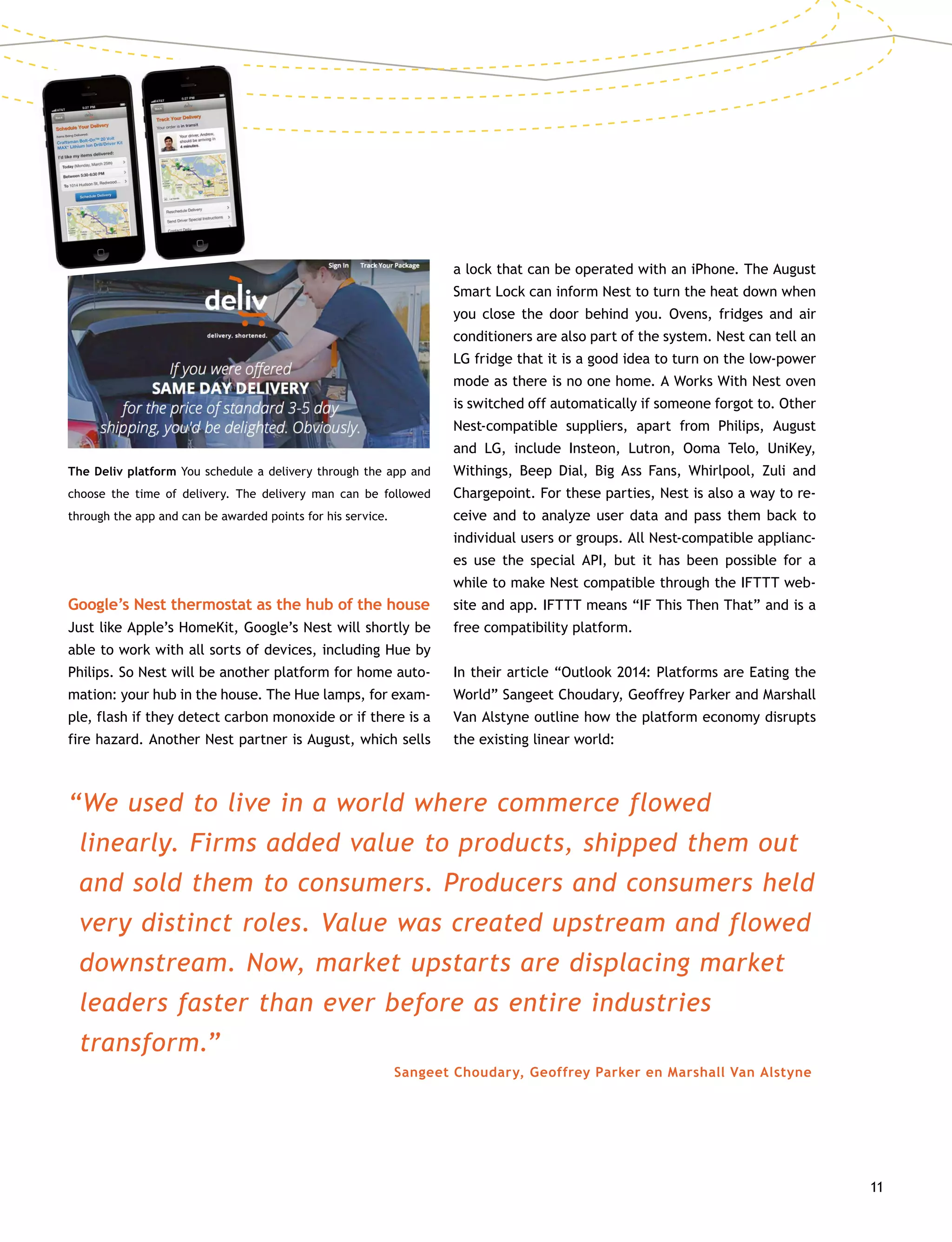 11
The Deliv platform You schedule a delivery through the app and
choose the time of delivery. The delivery man can be followed
through the app and can be awarded points for his service.	
Google’s Nest thermostat as the hub of the house
Just like Apple’s HomeKit, Google’s Nest will shortly be
able to work with all sorts of devices, including Hue by
Philips. So Nest will be another platform for home auto-
mation: your hub in the house. The Hue lamps, for exam-
ple, flash if they detect carbon monoxide or if there is a
fire hazard. Another Nest partner is August, which sells
a lock that can be operated with an iPhone. The August
Smart Lock can inform Nest to turn the heat down when
you close the door behind you. Ovens, fridges and air
conditioners are also part of the system. Nest can tell an
LG fridge that it is a good idea to turn on the low-power
mode as there is no one home. A Works With Nest oven
is switched off automatically if someone forgot to. Other
Nest-compatible suppliers, apart from Philips, August
and LG, include Insteon, Lutron, Ooma Telo, UniKey,
Withings, Beep Dial, Big Ass Fans, Whirlpool, Zuli and
Chargepoint. For these parties, Nest is also a way to re-
ceive and to analyze user data and pass them back to
individual users or groups. All Nest-compatible applianc-
es use the special API, but it has been possible for a
while to make Nest compatible through the IFTTT web-
site and app. IFTTT means “IF This Then That” and is a
free compatibility platform.
In their article “Outlook 2014: Platforms are Eating the
World” Sangeet Choudary, Geoffrey Parker and Marshall
Van Alstyne outline how the platform economy disrupts
the existing linear world:
“We used to live in a world where commerce flowed
linearly. Firms added value to products, shipped them out
and sold them to consumers. Producers and consumers held
very distinct roles. Value was created upstream and flowed
downstream. Now, market upstarts are displacing market
leaders faster than ever before as entire industries
transform.”
Sangeet Choudary, Geoffrey Parker en Marshall Van Alstyne
 