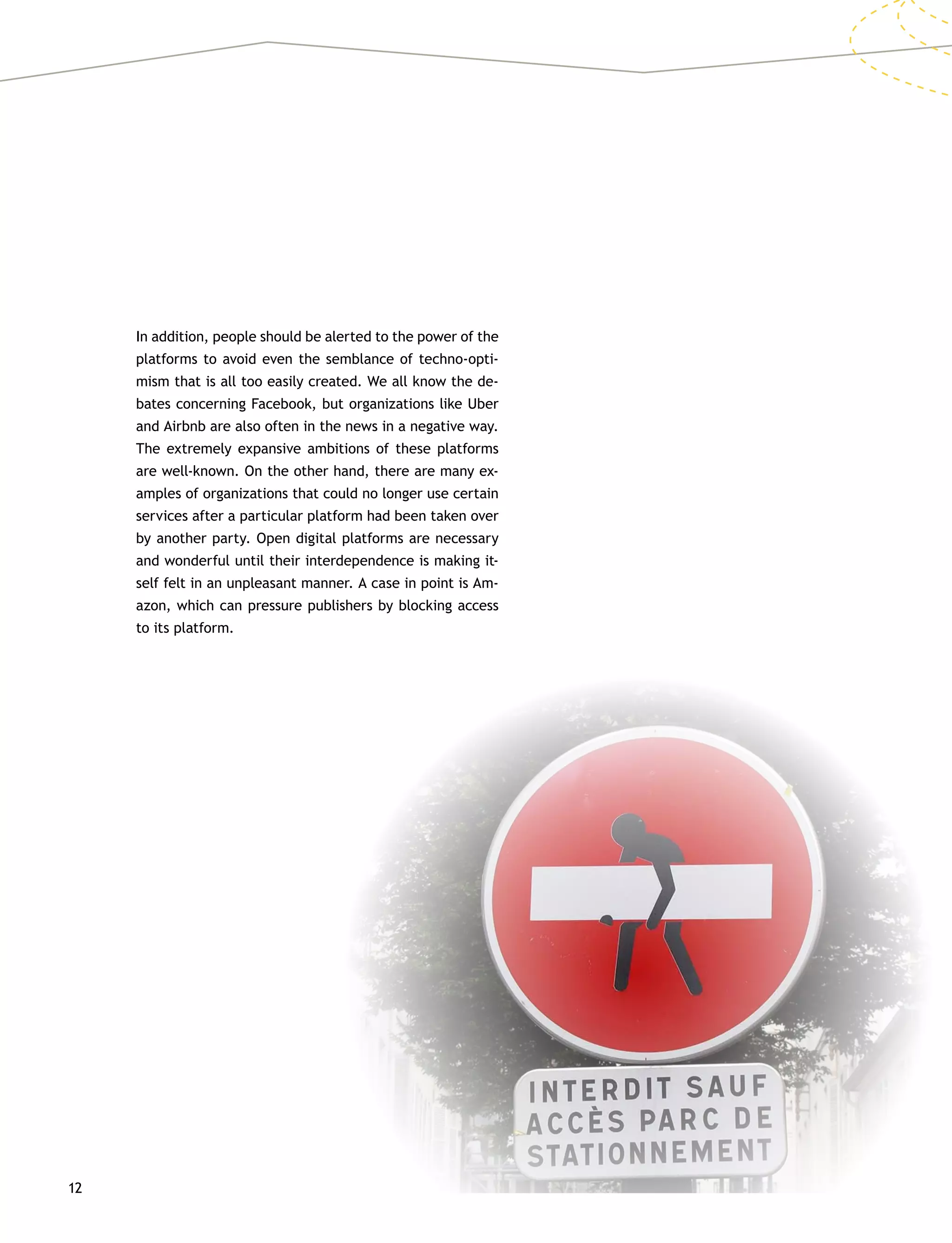 12
In addition, people should be alerted to the power of the
platforms to avoid even the semblance of techno-opti-
mism that is all too easily created. We all know the de-
bates concerning Facebook, but organizations like Uber
and Airbnb are also often in the news in a negative way.
The extremely expansive ambitions of these platforms
are well-known. On the other hand, there are many ex-
amples of organizations that could no longer use certain
services after a particular platform had been taken over
by another party. Open digital platforms are necessary
and wonderful until their interdependence is making it-
self felt in an unpleasant manner. A case in point is Am-
azon, which can pressure publishers by blocking access
to its platform.
 