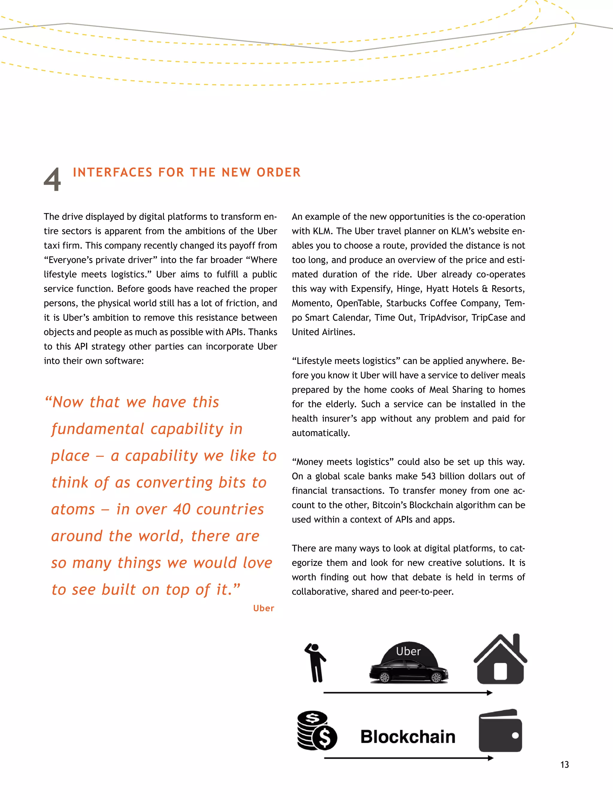 13
4	 INTERFACES FOR THE NEW ORDER
The drive displayed by digital platforms to transform en-
tire sectors is apparent from the ambitions of the Uber
taxi firm. This company recently changed its payoff from
“Everyone’s private driver” into the far broader “Where
lifestyle meets logistics.” Uber aims to fulfill a public
service function. Before goods have reached the proper
persons, the physical world still has a lot of friction, and
it is Uber’s ambition to remove this resistance between
objects and people as much as possible with APIs. Thanks
to this API strategy other parties can incorporate Uber
into their own software:
“Now that we have this
fundamental capability in
place –– a capability we like to
think of as converting bits to
atoms –– in over 40 countries
around the world, there are
so many things we would love
to see built on top of it.”
Uber
An example of the new opportunities is the co-operation
with KLM. The Uber travel planner on KLM’s website en-
ables you to choose a route, provided the distance is not
too long, and produce an overview of the price and esti-
mated duration of the ride. Uber already co-operates
this way with Expensify, Hinge, Hyatt Hotels  Resorts,
Momento, OpenTable, Starbucks Coffee Company, Tem-
po Smart Calendar, Time Out, TripAdvisor, TripCase and
United Airlines.
“Lifestyle meets logistics” can be applied anywhere. Be-
fore you know it Uber will have a service to deliver meals
prepared by the home cooks of Meal Sharing to homes
for the elderly. Such a service can be installed in the
health insurer’s app without any problem and paid for
automatically.
“Money meets logistics” could also be set up this way.
On a global scale banks make 543 billion dollars out of
financial transactions. To transfer money from one ac-
count to the other, Bitcoin’s Blockchain algorithm can be
used within a context of APIs and apps.
There are many ways to look at digital platforms, to cat-
egorize them and look for new creative solutions. It is
worth finding out how that debate is held in terms of
collaborative, shared and peer-to-peer.
 