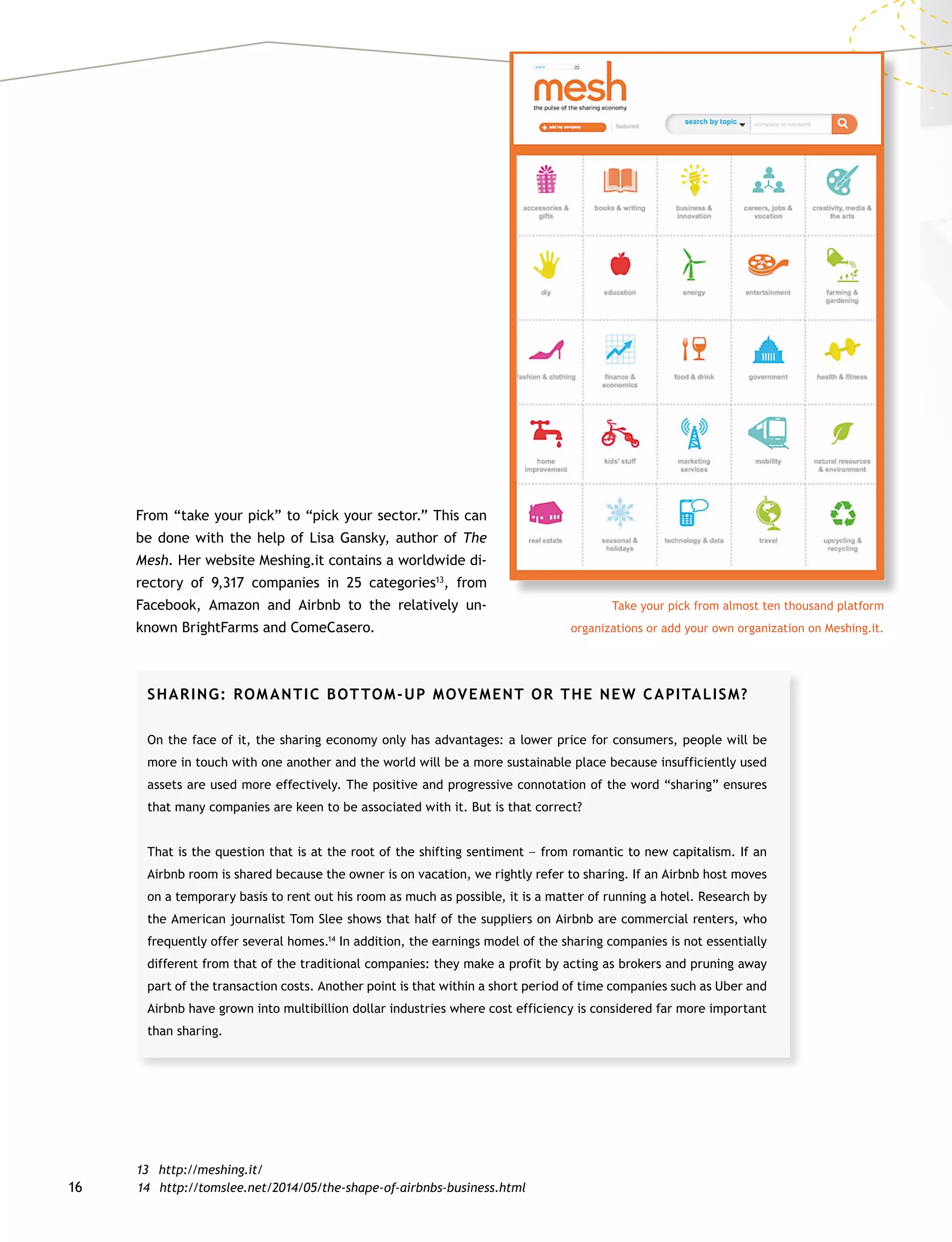 16
From “take your pick” to “pick your sector.” This can
be done with the help of Lisa Gansky, author of The
Mesh. Her website Meshing.it contains a worldwide di-
rectory of 9,317 companies in 25 categories13
, from
Facebook, Amazon and Airbnb to the relatively un-
known BrightFarms and ComeCasero.
13	http://meshing.it/
Take your pick from almost ten thousand platform
­organizations or add your own organization on Meshing.it.
SHARING: ROMANTIC BOTTOM-UP MOVEMENT OR THE NEW CAPITALISM?
On the face of it, the sharing economy only has advantages: a lower price for consumers, people will be
more in touch with one another and the world will be a more sustainable place because insufficiently used
assets are used more effectively. The positive and progressive connotation of the word “sharing” ensures
that many companies are keen to be associated with it. But is that correct?
That is the question that is at the root of the shifting sentiment –– from romantic to new capitalism. If an
Airbnb room is shared because the owner is on vacation, we rightly refer to sharing. If an Airbnb host moves
on a temporary basis to rent out his room as much as possible, it is a matter of running a hotel. Research by
the American journalist Tom Slee shows that half of the suppliers on Airbnb are commercial renters, who
frequently offer several homes.14
In addition, the earnings model of the sharing companies is not essentially
different from that of the traditional companies: they make a profit by acting as brokers and pruning away
part of the transaction costs. Another point is that within a short period of time companies such as Uber and
Airbnb have grown into multibillion dollar industries where cost efficiency is considered far more important
than sharing.
14	http://tomslee.net/2014/05/the-shape-of-airbnbs-business.html
 