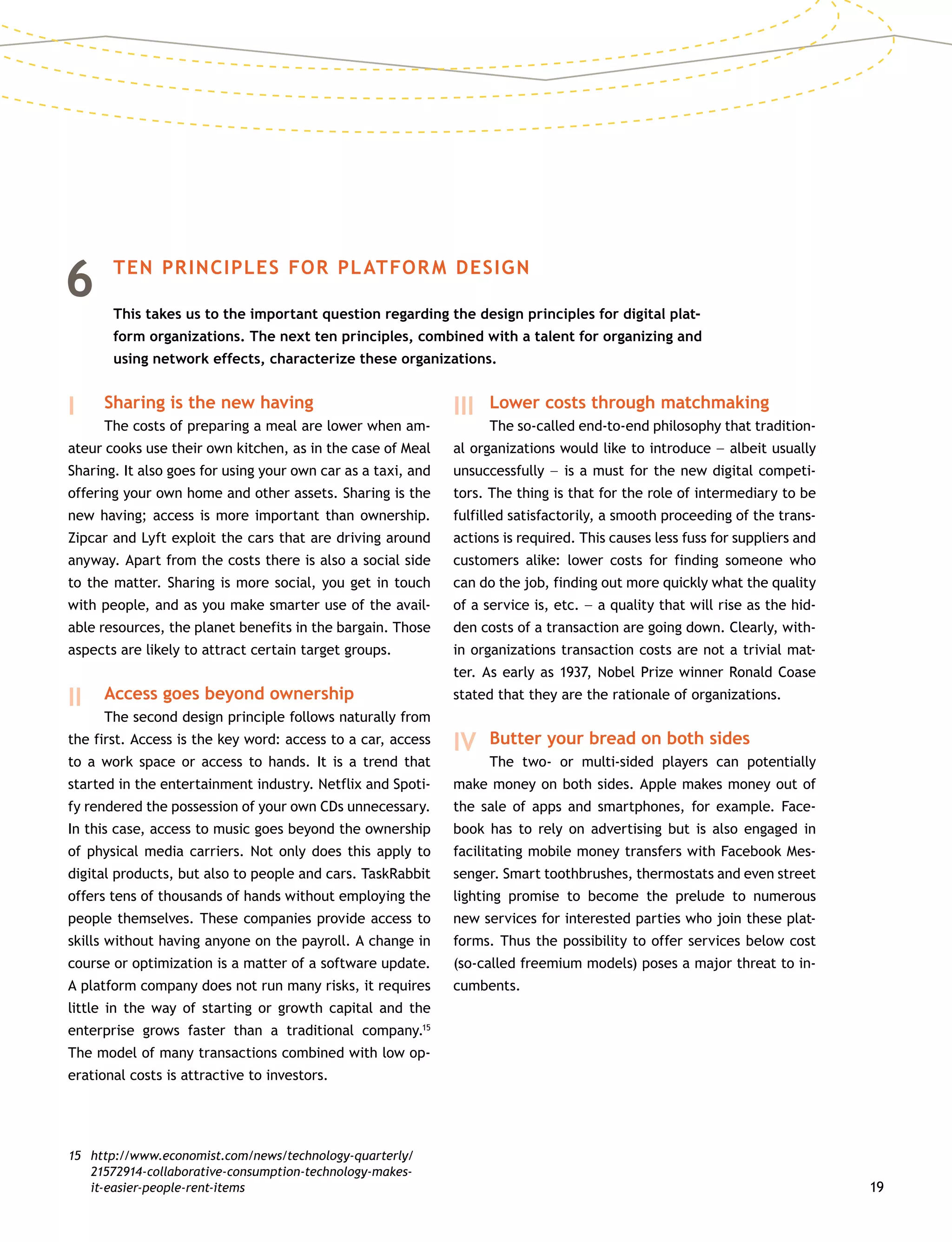 19
6	 TEN PRINCIPLES FOR PLATFORM DESIGN
	This takes us to the important question regarding the design principles for digital plat-
form organizations. The next ten principles, combined with a talent for organizing and
using network effects, characterize these organizations.
I 		 Sharing is the new having
		 The costs of preparing a meal are lower when am-
ateur cooks use their own kitchen, as in the case of Meal
Sharing. It also goes for using your own car as a taxi, and
offering your own home and other assets. Sharing is the
new having; access is more important than ownership.
Zipcar and Lyft exploit the cars that are driving around
anyway. Apart from the costs there is also a social side
to the matter. Sharing is more social, you get in touch
with people, and as you make smarter use of the avail-
able resources, the planet benefits in the bargain. Those
aspects are likely to attract certain target groups.
II 	 Access goes beyond ownership
		 The second design principle follows naturally from
the first. Access is the key word: access to a car, access
to a work space or access to hands. It is a trend that
started in the entertainment industry. Netflix and Spoti-
fy rendered the possession of your own CDs unnecessary.
In this case, access to music goes beyond the ownership
of physical media carriers. Not only does this apply to
digital products, but also to people and cars. TaskRabbit
offers tens of thousands of hands without employing the
people themselves. These companies provide access to
skills without having anyone on the payroll. A change in
course or optimization is a matter of a software update.
A platform company does not run many risks, it requires
little in the way of starting or growth capital and the
enterprise grows faster than a traditional company.15
The model of many transactions combined with low op-
erational costs is attractive to investors.
15	http://www.economist.com/news/technology-quarterly/
21572914-collaborative-consumption-technology-makes-
it-easier-people-rent-items
III 	Lower costs through matchmaking
		 The so-called end-to-end philosophy that tradition-
al organizations would like to introduce –– albeit usually
unsuccessfully –– is a must for the new digital competi-
tors. The thing is that for the role of intermediary to be
fulfilled satisfactorily, a smooth proceeding of the trans-
actions is required. This causes less fuss for suppliers and
customers alike: lower costs for finding someone who
can do the job, finding out more quickly what the quality
of a service is, etc. –– a quality that will rise as the hid-
den costs of a transaction are going down. Clearly, with-
in organizations transaction costs are not a trivial mat-
ter. As early as 1937, Nobel Prize winner Ronald Coase
stated that they are the rationale of organizations.
IV 	Butter your bread on both sides
		 The two- or multi-sided players can potentially
make money on both sides. Apple makes money out of
the sale of apps and smartphones, for example. Face-
book has to rely on advertising but is also engaged in
facilitating mobile money transfers with Facebook Mes-
senger. Smart toothbrushes, thermostats and even street
lighting promise to become the prelude to numerous
new services for interested parties who join these plat-
forms. Thus the possibility to offer services below cost
(so-called freemium models) poses a major threat to in-
cumbents.
 