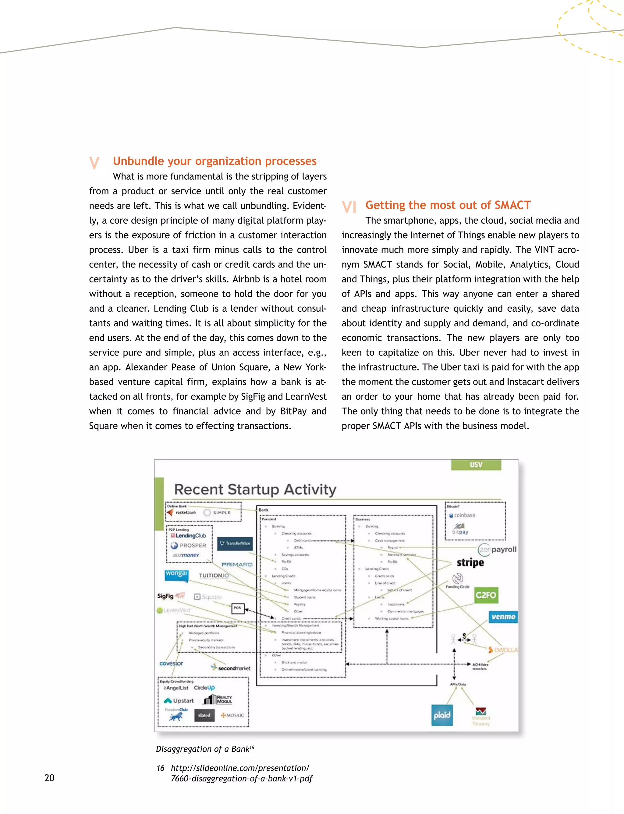20
V 	 Unbundle your organization processes
		 What is more fundamental is the stripping of layers
from a product or service until only the real customer
needs are left. This is what we call unbundling. Evident-
ly, a core design principle of many digital platform play-
ers is the exposure of friction in a customer interaction
process. Uber is a taxi firm minus calls to the control
center, the necessity of cash or credit cards and the un-
certainty as to the driver’s skills. Airbnb is a hotel room
without a reception, someone to hold the door for you
and a cleaner. Lending Club is a lender without consul-
tants and waiting times. It is all about simplicity for the
end users. At the end of the day, this comes down to the
service pure and simple, plus an access interface, e.g.,
an app. Alexander Pease of Union Square, a New York-
based venture capital firm, explains how a bank is at-
tacked on all fronts, for example by SigFig and LearnVest
when it comes to financial advice and by BitPay and
Square when it comes to effecting transactions.
Disaggregation of a Bank16
16	http://slideonline.com/presentation/
7660-disaggregation-of-a-bank-v1-pdf
VI 	Getting the most out of SMACT
		 The smartphone, apps, the cloud, social media and
increasingly the Internet of Things enable new players to
innovate much more simply and rapidly. The VINT acro-
nym SMACT stands for Social, Mobile, Analytics, Cloud
and Things, plus their platform integration with the help
of APIs and apps. This way anyone can enter a shared
and cheap infrastructure quickly and easily, save data
about identity and supply and demand, and co-ordinate
economic transactions. The new players are only too
keen to capitalize on this. Uber never had to invest in
the infrastructure. The Uber taxi is paid for with the app
the moment the customer gets out and Instacart delivers
an order to your home that has already been paid for.
The only thing that needs to be done is to integrate the
proper SMACT APIs with the business model.
 
