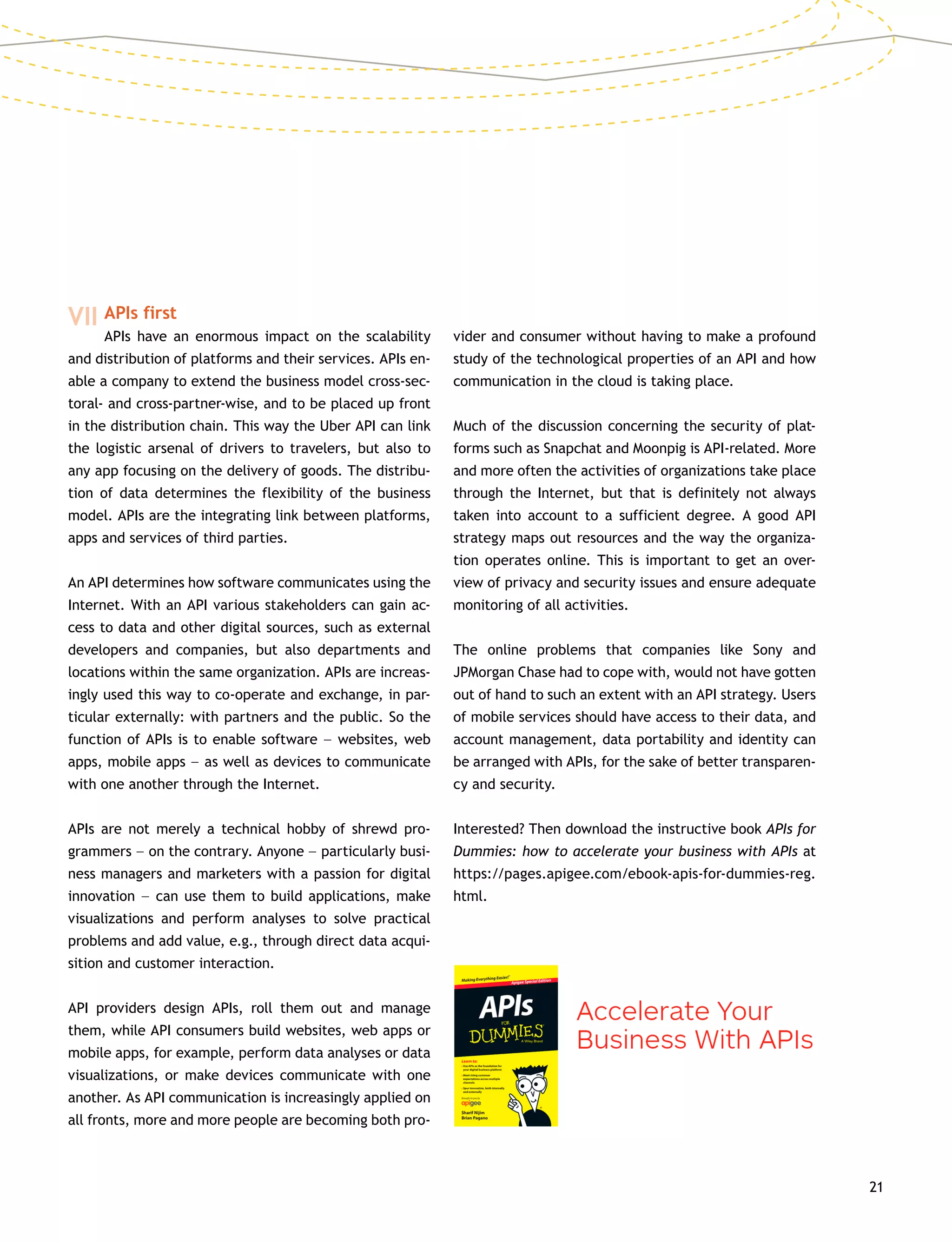 21
VII	APIs first
		 APIs have an enormous impact on the scalability
and distribution of platforms and their services. APIs en-
able a company to extend the business model cross-sec-
toral- and cross-partner-wise, and to be placed up front
in the distribution chain. This way the Uber API can link
the logistic arsenal of drivers to travelers, but also to
any app focusing on the delivery of goods. The distribu-
tion of data determines the flexibility of the business
model. APIs are the integrating link between platforms,
apps and services of third parties.
An API determines how software communicates using the
Internet. With an API various stakeholders can gain ac-
cess to data and other digital sources, such as external
developers and companies, but also departments and
locations within the same organization. APIs are increas-
ingly used this way to co-operate and exchange, in par-
ticular externally: with partners and the public. So the
function of APIs is to enable software –– websites, web
apps, mobile apps –– as well as devices to communicate
with one another through the Internet.
APIs are not merely a technical hobby of shrewd pro-
grammers –– on the contrary. Anyone –– particularly busi-
ness managers and marketers with a passion for digital
innovation –– can use them to build applications, make
visualizations and perform analyses to solve practical
problems and add value, e.g., through direct data acqui-
sition and customer interaction.
API providers design APIs, roll them out and manage
them, while API consumers build websites, web apps or
mobile apps, for example, perform data analyses or data
visualizations, or make devices communicate with one
another. As API communication is increasingly applied on
all fronts, more and more people are becoming both pro-
vider and consumer without having to make a profound
study of the technological properties of an API and how
communication in the cloud is taking place.
Much of the discussion concerning the security of plat-
forms such as Snapchat and Moonpig is API-related. More
and more often the activities of organizations take place
through the Internet, but that is definitely not always
taken into account to a sufficient degree. A good API
strategy maps out resources and the way the organiza-
tion operates online. This is important to get an over-
view of privacy and security issues and ensure adequate
monitoring of all activities.
The online problems that companies like Sony and
­JPMorgan Chase had to cope with, would not have gotten
out of hand to such an extent with an API strategy. Users
of mobile services should have access to their data, and
account management, data portability and identity can
be arranged with APIs, for the sake of better transparen-
cy and security.
Interested? Then download the instructive book APIs for
Dummies: how to accelerate your business with APIs at
https://pages.apigee.com/ebook-apis-for-dummies-reg.
html.
 