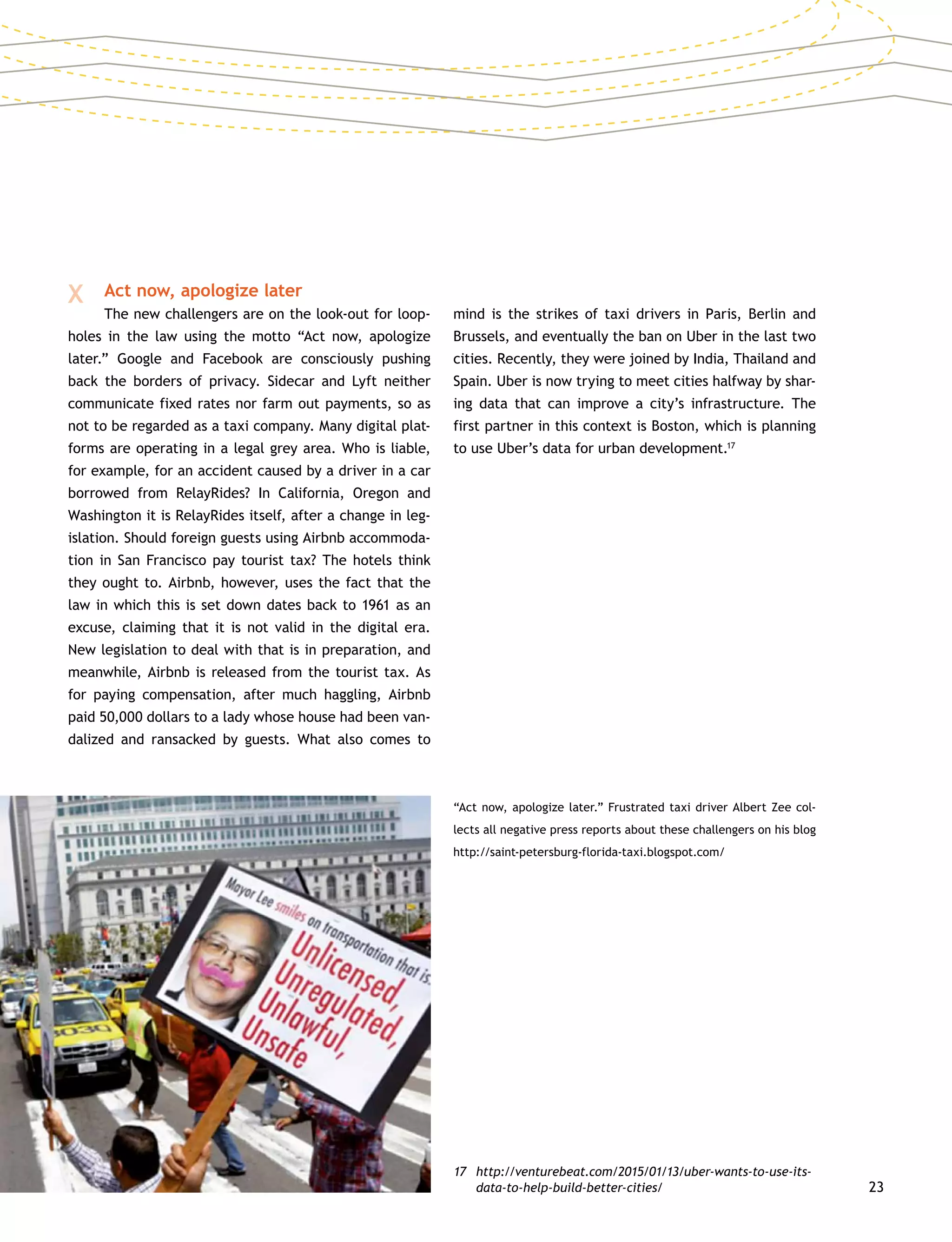 23
X 	 Act now, apologize later
		 The new challengers are on the look-out for loop-
holes in the law using the motto “Act now, apologize
later.” Google and Facebook are consciously pushing
back the borders of privacy. Sidecar and Lyft neither
communicate fixed rates nor farm out payments, so as
not to be regarded as a taxi company. Many digital plat-
forms are operating in a legal grey area. Who is liable,
for example, for an accident caused by a driver in a car
borrowed from RelayRides? In California, Oregon and
Washington it is RelayRides itself, after a change in leg-
islation. Should foreign guests using Airbnb accommoda-
tion in San Francisco pay tourist tax? The hotels think
they ought to. Airbnb, however, uses the fact that the
law in which this is set down dates back to 1961 as an
excuse, claiming that it is not valid in the digital era.
New legislation to deal with that is in preparation, and
meanwhile, Airbnb is released from the tourist tax. As
for paying compensation, after much haggling, Airbnb
paid 50,000 dollars to a lady whose house had been van-
dalized and ransacked by guests. What also comes to
mind is the strikes of taxi drivers in Paris, Berlin and
Brussels, and eventually the ban on Uber in the last two
cities. Recently, they were joined by India, Thailand and
Spain. Uber is now trying to meet cities halfway by shar-
ing data that can improve a city’s infrastructure. The
first partner in this context is Boston, which is planning
to use Uber’s data for urban development.17
17	http://venturebeat.com/2015/01/13/uber-wants-to-use-its-
data-to-help-build-better-cities/
“Act now, apologize later.” Frustrated taxi driver Albert Zee col-
lects all negative press reports about these challengers on his blog
http://saint-petersburg-florida-taxi.blogspot.com/
 