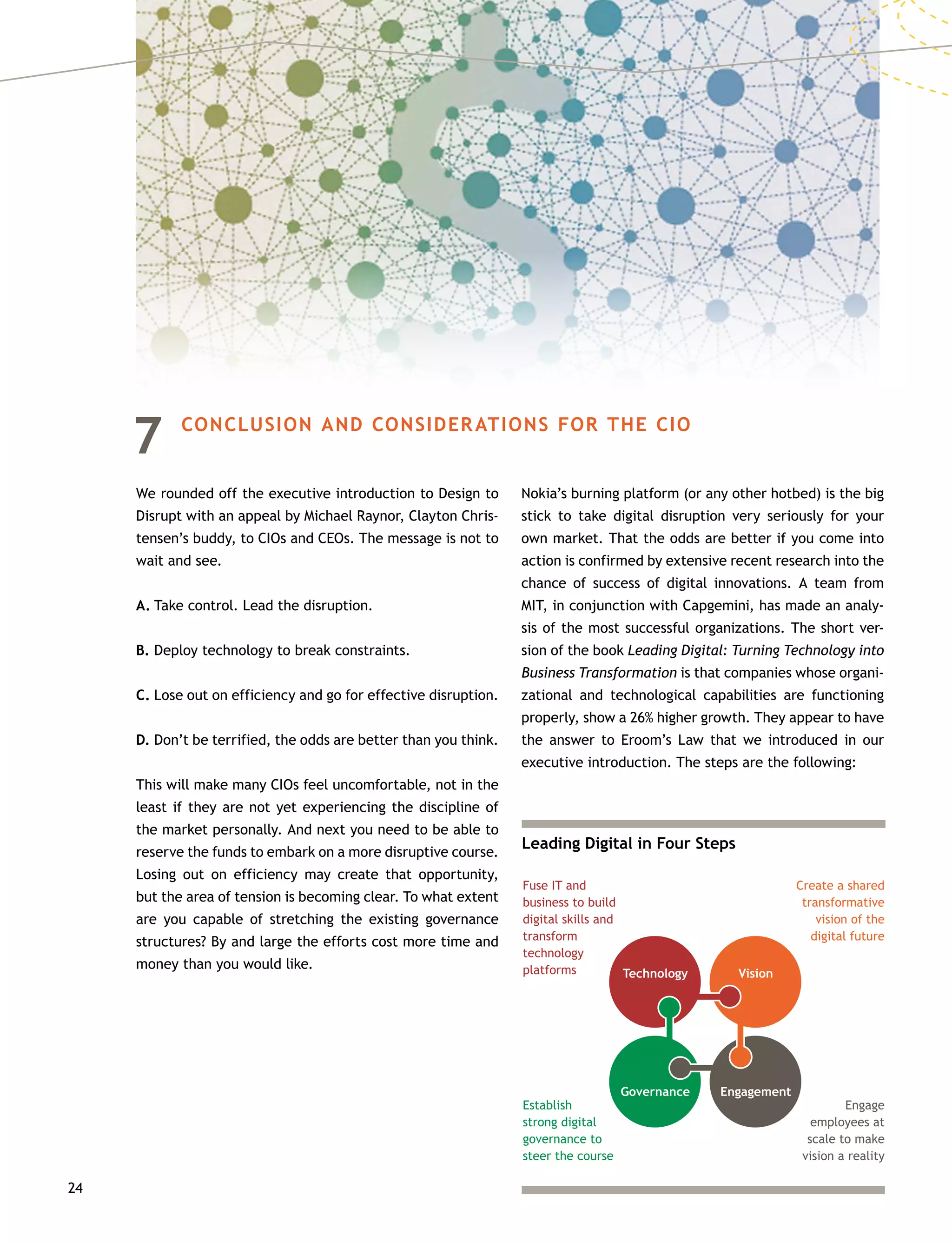 24
7	 CONCLUSION AND CONSIDERATIONS FOR THE CIO
We rounded off the executive introduction to Design to
Disrupt with an appeal by Michael Raynor, Clayton Chris-
tensen’s buddy, to CIOs and CEOs. The message is not to
wait and see.
A.	Take control. Lead the disruption.
B.	Deploy technology to break constraints.
C.	Lose out on efficiency and go for effective disruption.
D.	Don’t be terrified, the odds are better than you think.
This will make many CIOs feel uncomfortable, not in the
least if they are not yet experiencing the discipline of
the market personally. And next you need to be able to
reserve the funds to embark on a more disruptive course.
Losing out on efficiency may create that opportunity,
but the area of tension is becoming clear. To what extent
are you capable of stretching the existing governance
structures? By and large the efforts cost more time and
money than you would like.
Nokia’s burning platform (or any other hotbed) is the big
stick to take digital disruption very seriously for your
own market. That the odds are better if you come into
action is confirmed by extensive recent research into the
chance of success of digital innovations. A team from
MIT, in conjunction with Capgemini, has made an analy-
sis of the most successful organizations. The short ver-
sion of the book Leading Digital: Turning Technology into
Business Transformation is that companies whose organi-
zational and technological capabilities are functioning
properly, show a 26% higher growth. They appear to have
the answer to Eroom’s Law that we introduced in our
executive introduction. The steps are the following:
Leading Digital in Four Steps
Fuse IT and
business to build
digital skills and
transform
technology
platforms
Create a shared
transformative
vision of the
digital future
Engage
employees at
scale to make
vision a reality
Technology
Establish
strong digital
governance to
steer the course
Governance Engagement
Vision
 