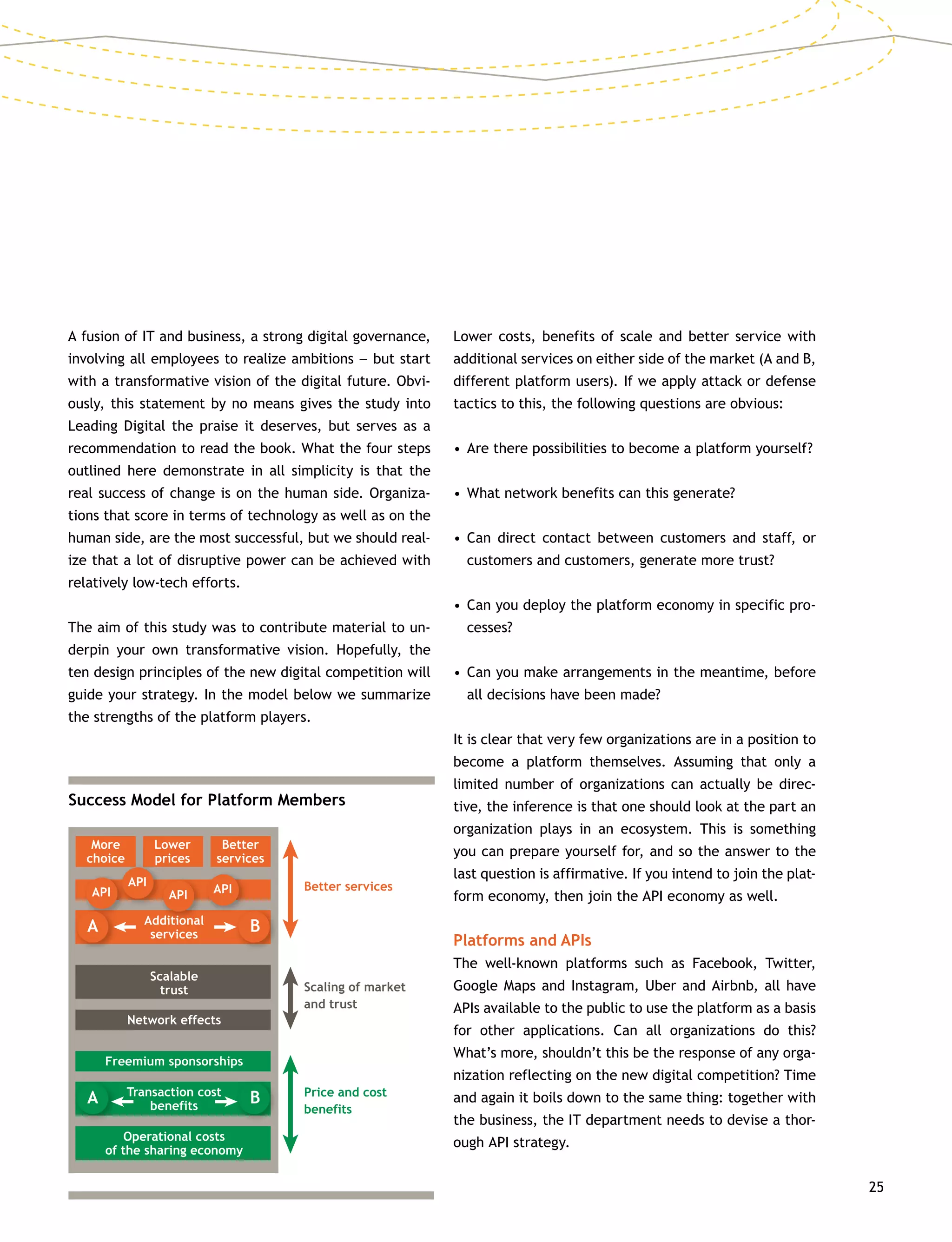 25
A fusion of IT and business, a strong digital governance,
involving all employees to realize ambitions –– but start
with a transformative vision of the digital future. Obvi-
ously, this statement by no means gives the study into
Leading Digital the praise it deserves, but serves as a
recommendation to read the book. What the four steps
outlined here demonstrate in all simplicity is that the
real success of change is on the human side. Organiza-
tions that score in terms of technology as well as on the
human side, are the most successful, but we should real-
ize that a lot of disruptive power can be achieved with
relatively low-tech efforts.
The aim of this study was to contribute material to un-
derpin your own transformative vision. Hopefully, the
ten design principles of the new digital competition will
guide your strategy. In the model below we summarize
the strengths of the platform players.
Lower costs, benefits of scale and better service with
additional services on either side of the market (A and B,
different platform users). If we apply attack or defense
tactics to this, the following questions are obvious:
•	Are there possibilities to become a platform yourself?
•	What network benefits can this generate?
•	Can direct contact between customers and staff, or
customers and customers, generate more trust?
•	Can you deploy the platform economy in specific pro-
cesses?
•	Can you make arrangements in the meantime, before
all decisions have been made?
It is clear that very few organizations are in a position to
become a platform themselves. Assuming that only a
limited number of organizations can actually be direc-
tive, the inference is that one should look at the part an
organization plays in an ecosystem. This is something
you can prepare yourself for, and so the answer to the
last question is affirmative. If you intend to join the plat-
form economy, then join the API economy as well.
Platforms and APIs
The well-known platforms such as Facebook, Twitter,
Google Maps and Instagram, Uber and Airbnb, all have
APIs available to the public to use the platform as a basis
for other applications. Can all organizations do this?
What’s more, shouldn’t this be the response of any orga-
nization reflecting on the new digital competition? Time
and again it boils down to the same thing: together with
the business, the IT department needs to devise a thor-
ough API strategy.
Success Model for Platform Members
Better services
Scaling of market
and trust
More
choice
Lower
prices
Better
services
API
A B
API
API API
Additional
services
Scalable
trust
Network effects
Freemium sponsorships
Price and cost
benefits
A BTransaction cost
benefits
Operational costs
of the sharing economy
 