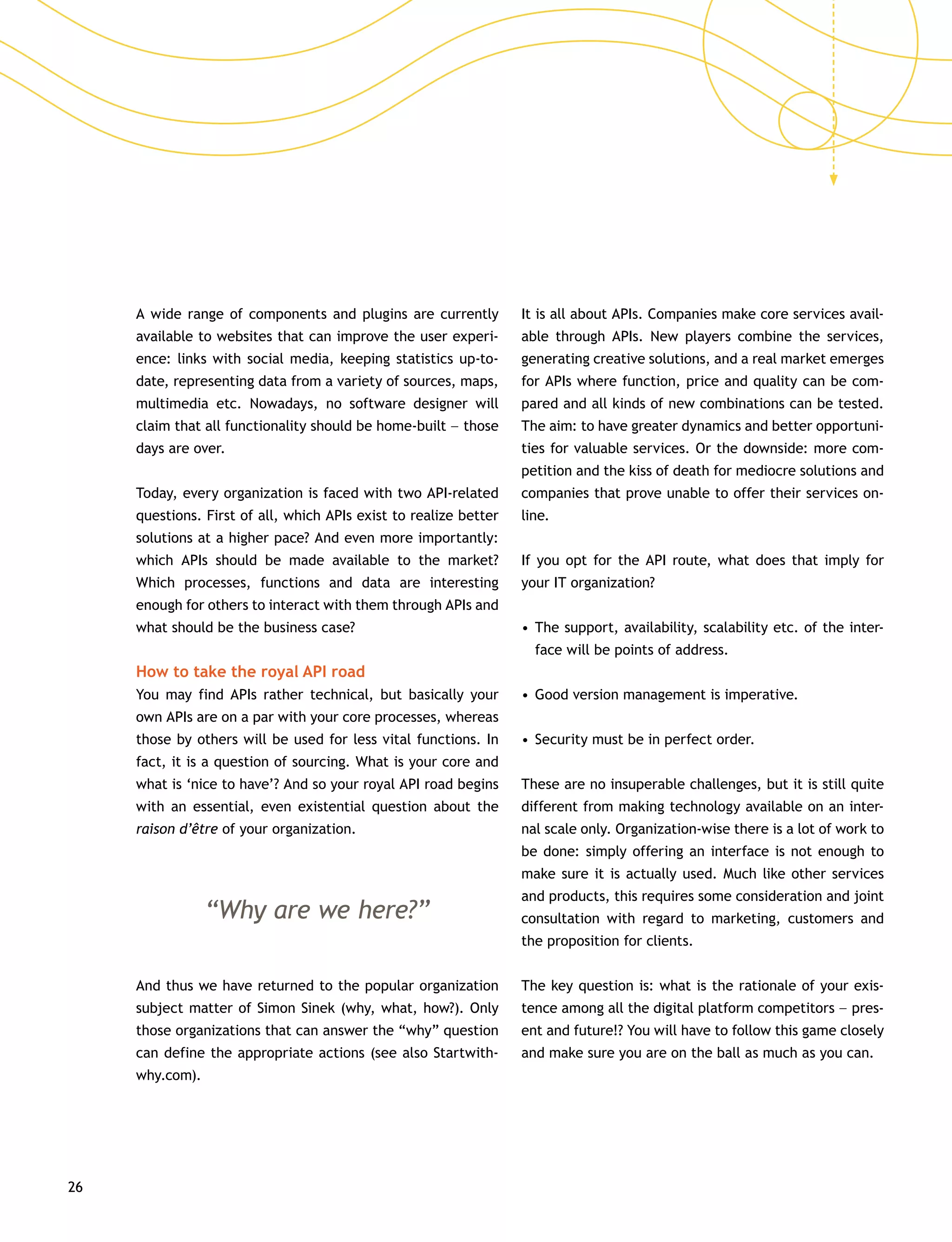 26
A wide range of components and plugins are currently
available to websites that can improve the user experi-
ence: links with social media, keeping statistics up-to-
date, representing data from a variety of sources, maps,
multimedia etc. Nowadays, no software designer will
claim that all functionality should be home-built –– those
days are over.
Today, every organization is faced with two API-related
questions. First of all, which APIs exist to realize better
solutions at a higher pace? And even more importantly:
which APIs should be made available to the market?
Which processes, functions and data are interesting
enough for others to interact with them through APIs and
what should be the business case?
How to take the royal API road
You may find APIs rather technical, but basically your
own APIs are on a par with your core processes, whereas
those by others will be used for less vital functions. In
fact, it is a question of sourcing. What is your core and
what is ‘nice to have’? And so your royal API road begins
with an essential, even existential question about the
raison d’être of your organization.
“Why are we here?”
And thus we have returned to the popular organization
subject matter of Simon Sinek (why, what, how?). Only
those organizations that can answer the “why” question
can define the appropriate actions (see also Startwith-
why.com).
It is all about APIs. Companies make core services avail-
able through APIs. New players combine the services,
generating creative solutions, and a real market emerges
for APIs where function, price and quality can be com-
pared and all kinds of new combinations can be tested.
The aim: to have greater dynamics and better opportuni-
ties for valuable services. Or the downside: more com-
petition and the kiss of death for mediocre solutions and
companies that prove unable to offer their services on-
line.
If you opt for the API route, what does that imply for
your IT organization?
•	The support, availability, scalability etc. of the inter-
face will be points of address.
•	Good version management is imperative.
•	Security must be in perfect order.
These are no insuperable challenges, but it is still quite
different from making technology available on an inter-
nal scale only. Organization-wise there is a lot of work to
be done: simply offering an interface is not enough to
make sure it is actually used. Much like other services
and products, this requires some consideration and joint
consultation with regard to marketing, customers and
the proposition for clients.
The key question is: what is the rationale of your exis-
tence among all the digital platform competitors –– pres-
ent and future!? You will have to follow this game closely
and make sure you are on the ball as much as you can.
 