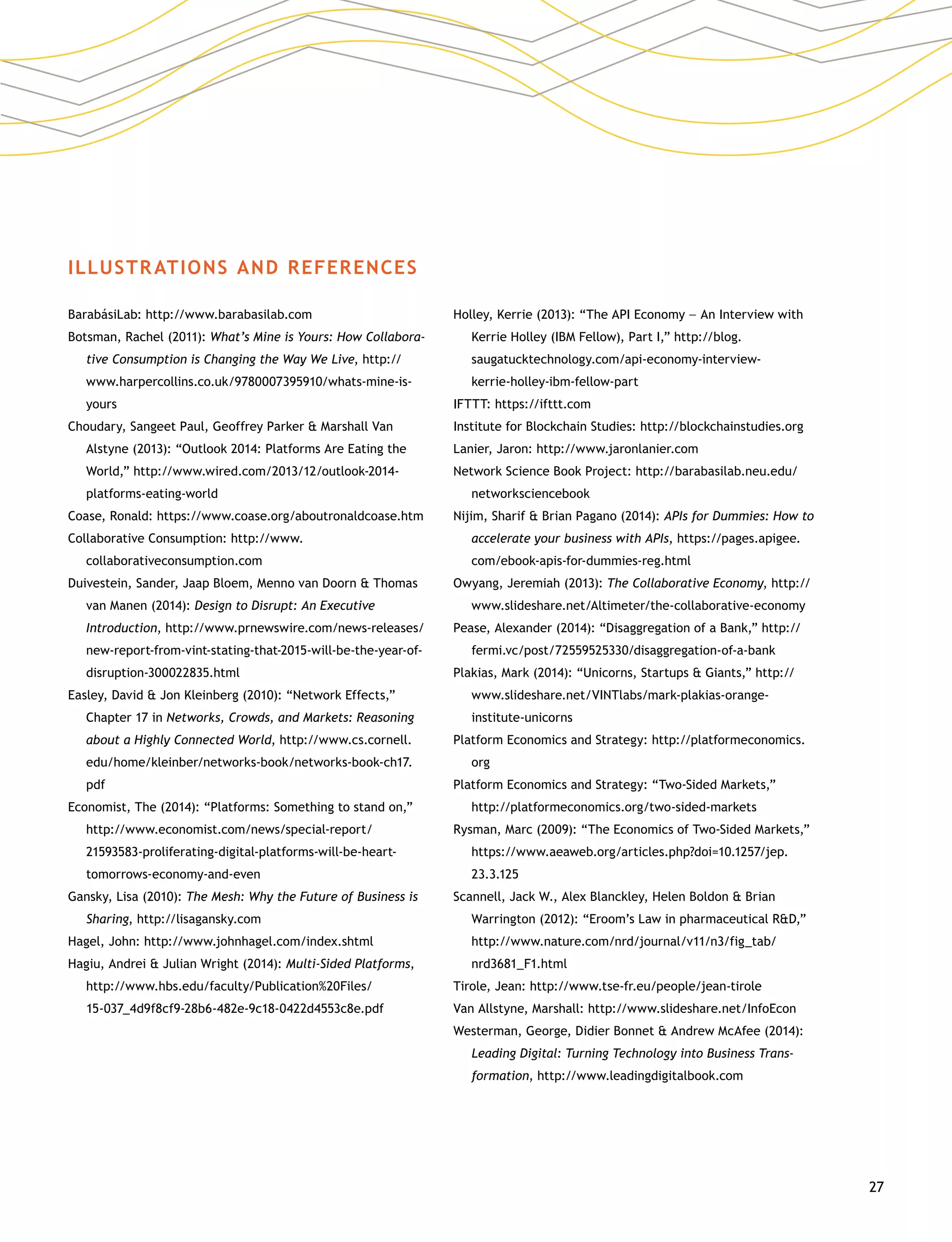 27
ILLUSTRATIONS AND REFERENCES
BarabásiLab: http://www.barabasilab.com
Botsman, Rachel (2011): What’s Mine is Yours: How Collabora-
tive Consumption is Changing the Way We Live, http://
www.harpercollins.co.uk/9780007395910/whats-mine-is-
yours
Choudary, Sangeet Paul, Geoffrey Parker  Marshall Van
Alstyne (2013): “Outlook 2014: Platforms Are Eating the
World,” http://www.wired.com/2013/12/outlook-2014-
platforms-eating-world
Coase, Ronald: https://www.coase.org/aboutronaldcoase.htm
Collaborative Consumption: http://www.
collaborativeconsumption.com
Duivestein, Sander, Jaap Bloem, Menno van Doorn  Thomas
van Manen (2014): Design to Disrupt: An Executive
Introduction, http://www.prnewswire.com/news-releases/
new-report-from-vint-stating-that-2015-will-be-the-year-of-
disruption-300022835.html
Easley, David  Jon Kleinberg (2010): “Network Effects,”
Chapter 17 in Networks, Crowds, and Markets: Reasoning
about a Highly Connected World, http://www.cs.cornell.
edu/home/kleinber/networks-book/networks-book-ch17.
pdf
Economist, The (2014): “Platforms: Something to stand on,”
http://www.economist.com/news/special-report/
21593583-proliferating-digital-platforms-will-be-heart-
tomorrows-economy-and-even
Gansky, Lisa (2010): The Mesh: Why the Future of Business is
Sharing, http://lisagansky.com
Hagel, John: http://www.johnhagel.com/index.shtml
Hagiu, Andrei  Julian Wright (2014): Multi-Sided Platforms,
http://www.hbs.edu/faculty/Publication%20Files/
15-037_4d9f8cf9-28b6-482e-9c18-0422d4553c8e.pdf
Holley, Kerrie (2013): “The API Economy –– An Interview with
Kerrie Holley (IBM Fellow), Part I,” http://blog.
saugatucktechnology.com/api-economy-interview-
kerrie-holley-ibm-fellow-part
IFTTT: https://ifttt.com
Institute for Blockchain Studies: http://blockchainstudies.org
Lanier, Jaron: http://www.jaronlanier.com
Network Science Book Project: http://barabasilab.neu.edu/
networksciencebook
Nijim, Sharif  Brian Pagano (2014): APIs for Dummies: How to
accelerate your business with APIs, https://pages.apigee.
com/ebook-apis-for-dummies-reg.html
Owyang, Jeremiah (2013): The Collaborative Economy, http://
www.slideshare.net/Altimeter/the-collaborative-economy
Pease, Alexander (2014): “Disaggregation of a Bank,” http://
fermi.vc/post/72559525330/disaggregation-of-a-bank
Plakias, Mark (2014): “Unicorns, Startups  Giants,” http://
www.slideshare.net/VINTlabs/mark-plakias-orange-
institute-unicorns
Platform Economics and Strategy: http://platformeconomics.
org
Platform Economics and Strategy: “Two-Sided Markets,”
http://platformeconomics.org/two-sided-markets
Rysman, Marc (2009): “The Economics of Two-Sided Markets,”
https://www.aeaweb.org/articles.php?doi=10.1257/jep.
23.3.125
Scannell, Jack W., Alex Blanckley, Helen Boldon  Brian
Warrington (2012): “Eroom’s Law in pharmaceutical RD,”
http://www.nature.com/nrd/journal/v11/n3/fig_tab/
nrd3681_F1.html
Tirole, Jean: http://www.tse-fr.eu/people/jean-tirole
Van Allstyne, Marshall: http://www.slideshare.net/InfoEcon
Westerman, George, Didier Bonnet  Andrew McAfee (2014):
Leading Digital: Turning Technology into Business Trans­
formation, http://www.leadingdigitalbook.com
 