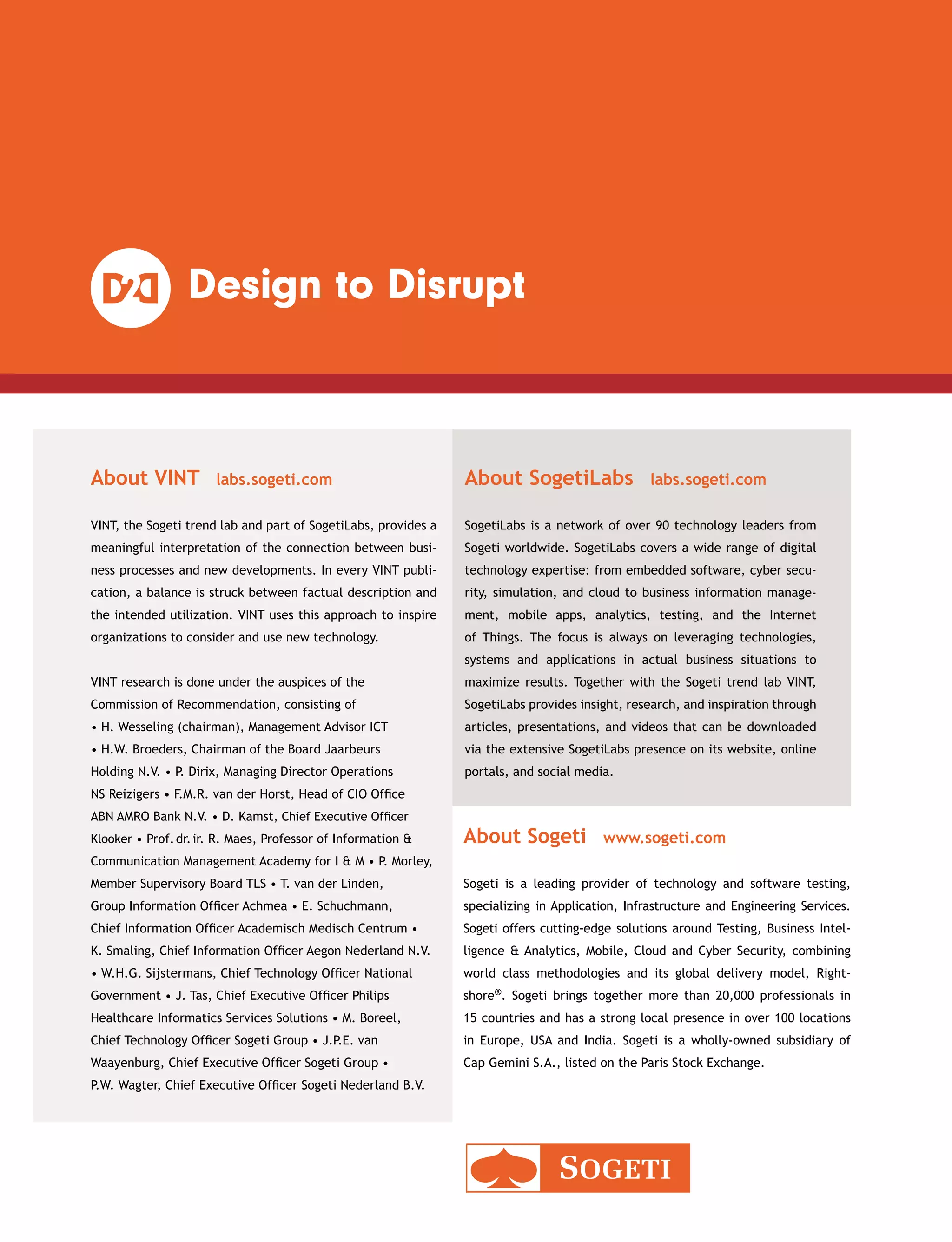 About VINT  labs.sogeti.com
VINT, the Sogeti trend lab and part of SogetiLabs, provides a
meaningful interpretation of the connection between busi-
ness processes and new developments. In every VINT publi-
cation, a balance is struck between factual description and
the intended utilization. VINT uses this approach to inspire
organizations to consider and use new technology.
About Sogeti  www.sogeti.com
Sogeti is a leading provider of technology and software testing,
­specializing in Application, Infrastructure and Engineering Services.
Sogeti offers cutting-edge solutions around Testing, Business Intel-
ligence  Analytics, Mobile, Cloud and Cyber Security, combining
world class methodologies and its global delivery model, Right-
shore®. Sogeti brings together more than 20,000 professionals in
15 countries and has a strong local presence in over 100 locations
in Europe, USA and India. Sogeti is a wholly-owned subsidiary of
Cap Gemini S.A., listed on the Paris Stock Exchange.
About SogetiLabs  labs.sogeti.com
SogetiLabs is a network of over 90 technology leaders from
Sogeti worldwide. SogetiLabs covers a wide range of digital
technology expertise: from embedded software, cyber secu-
rity, simulation, and cloud to business information manage-
ment, mobile apps, analytics, testing, and the Internet
of Things. The focus is always on leveraging technologies,
systems and applications in actual business situations to
maximize results. Together with the Sogeti trend lab VINT,
SogetiLabs provides insight, research, and inspiration through
articles, presentations, and videos that can be downloaded
via the extensive SogetiLabs presence on its website, online
portals, and social media.
VINT research is done under the auspices of the
Commission of Recommendation, consisting of
• H. Wesseling (chairman), Management Advisor ICT
• H.W. Broeders, Chairman of the Board Jaarbeurs
Holding N.V. • P. Dirix, Managing Director Operations
NS Reizigers • F.M.R. van der Horst, Head of CIO Office
ABN AMRO Bank N.V. • D. Kamst, Chief Executive Officer
Klooker • Prof. dr. ir. R. Maes, Professor of Information 
Communication Management Academy for I  M • P. Morley,
Member Supervisory Board TLS • T. van der Linden,
Group Information Officer Achmea • E. Schuchmann,
Chief Information Officer Academisch Medisch Centrum •
K. Smaling, Chief Information Officer Aegon Nederland N.V.
• W.H.G. Sijstermans, Chief Technology Officer National
Government • J. Tas, Chief Executive Officer Philips
Healthcare Informatics Services Solutions • M. Boreel,
Chief Technology Officer Sogeti Group • J.P.E. van
Waayenburg, Chief Executive Officer Sogeti Group •
P.W. Wagter, Chief Executive Officer Sogeti Nederland B.V.
 