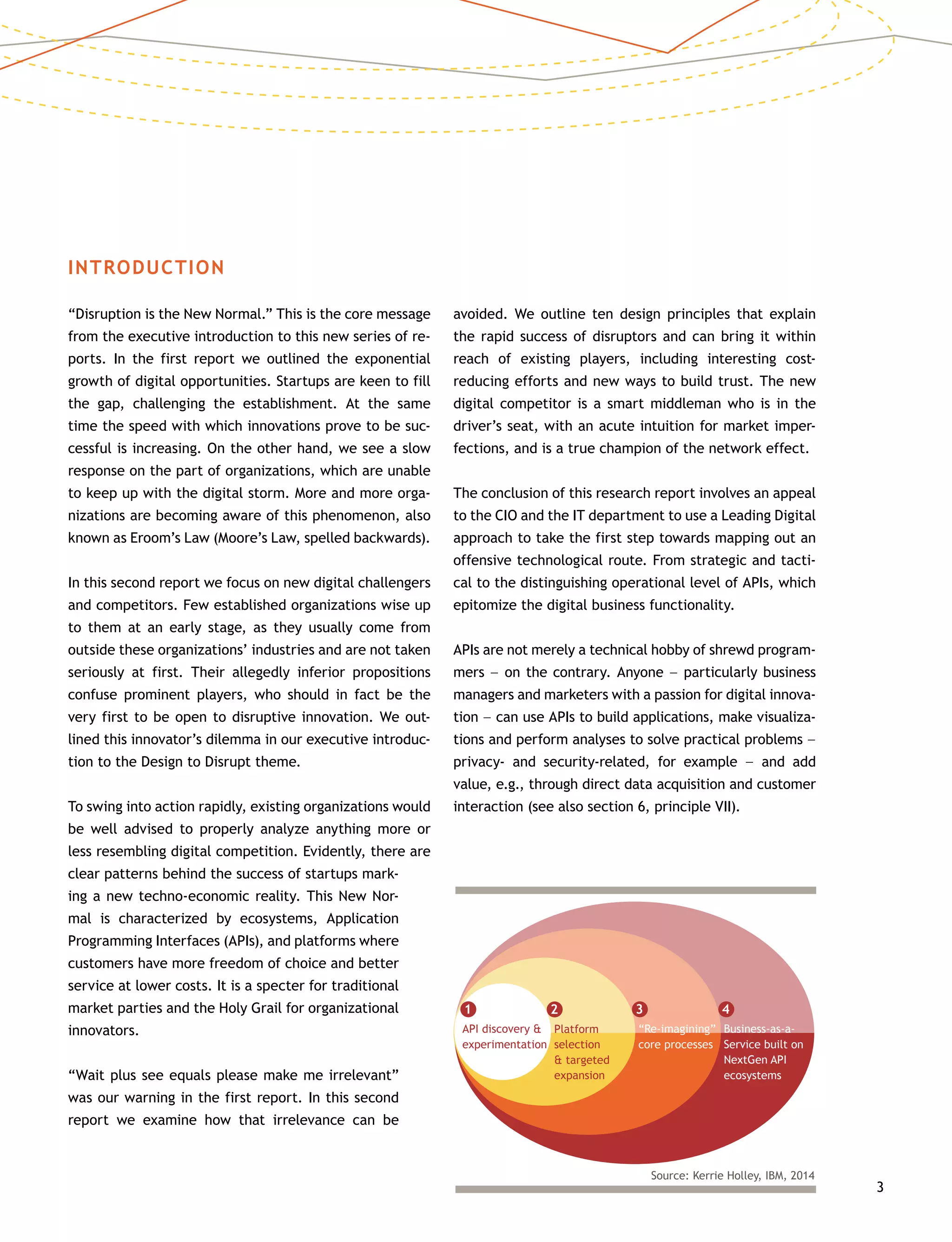 3
INTRODUCTION
“Disruption is the New Normal.” This is the core message
from the executive introduction to this new series of re-
ports. In the first report we outlined the exponential
growth of digital opportunities. Startups are keen to fill
the gap, challenging the establishment. At the same
time the speed with which innovations prove to be suc-
cessful is increasing. On the other hand, we see a slow
response on the part of organizations, which are unable
to keep up with the digital storm. More and more orga-
nizations are becoming aware of this phenomenon, also
known as Eroom’s Law (Moore’s Law, spelled backwards).
In this second report we focus on new digital challengers
and competitors. Few established organizations wise up
to them at an early stage, as they usually come from
outside these organizations’ industries and are not taken
seriously at first. Their allegedly inferior propositions
confuse prominent players, who should in fact be the
very first to be open to disruptive innovation. We out-
lined this innovator’s dilemma in our executive introduc-
tion to the Design to Disrupt theme.
To swing into action rapidly, existing organizations would
be well advised to properly analyze anything more or
less resembling digital competition. Evidently, there are
clear patterns behind the success of startups mark-
ing a new techno-economic reality. This New Nor-
mal is characterized by ecosystems, Application
Programming Interfaces (APIs), and platforms where
customers have more freedom of choice and better
service at lower costs. It is a specter for traditional
market parties and the Holy Grail for organizational
innovators.
“Wait plus see equals please make me irrelevant”
was our warning in the first report. In this second
report we examine how that irrelevance can be
avoided. We outline ten design principles that explain
the rapid success of disruptors and can bring it within
reach of existing players, including interesting cost-­
reducing efforts and new ways to build trust. The new
digital competitor is a smart middleman who is in the
driver’s seat, with an acute intuition for market imper-
fections, and is a true champion of the network effect.
The conclusion of this research report involves an appeal
to the CIO and the IT department to use a Leading Digital
approach to take the first step towards mapping out an
offensive technological route. From strategic and tacti-
cal to the distinguishing operational level of APIs, which
epitomize the digital business functionality.
APIs are not merely a technical hobby of shrewd program-
mers –– on the contrary. Anyone –– particularly business
managers and marketers with a passion for digital innova-
tion –– can use APIs to build applications, make visualiza-
tions and perform analyses to solve practical problems ––
privacy- and security-related, for example –– and add
value, e.g., through direct data acquisition and customer
interaction (see also section 6, principle VII).
API discovery &
experimentation
Source: Kerrie Holley, IBM, 2014
1
Platform
selection
& targeted
expansion
2
“Re-imagining”
core processes
3
Business-as-a-
Service built on
NextGen API
ecosystems
4
 