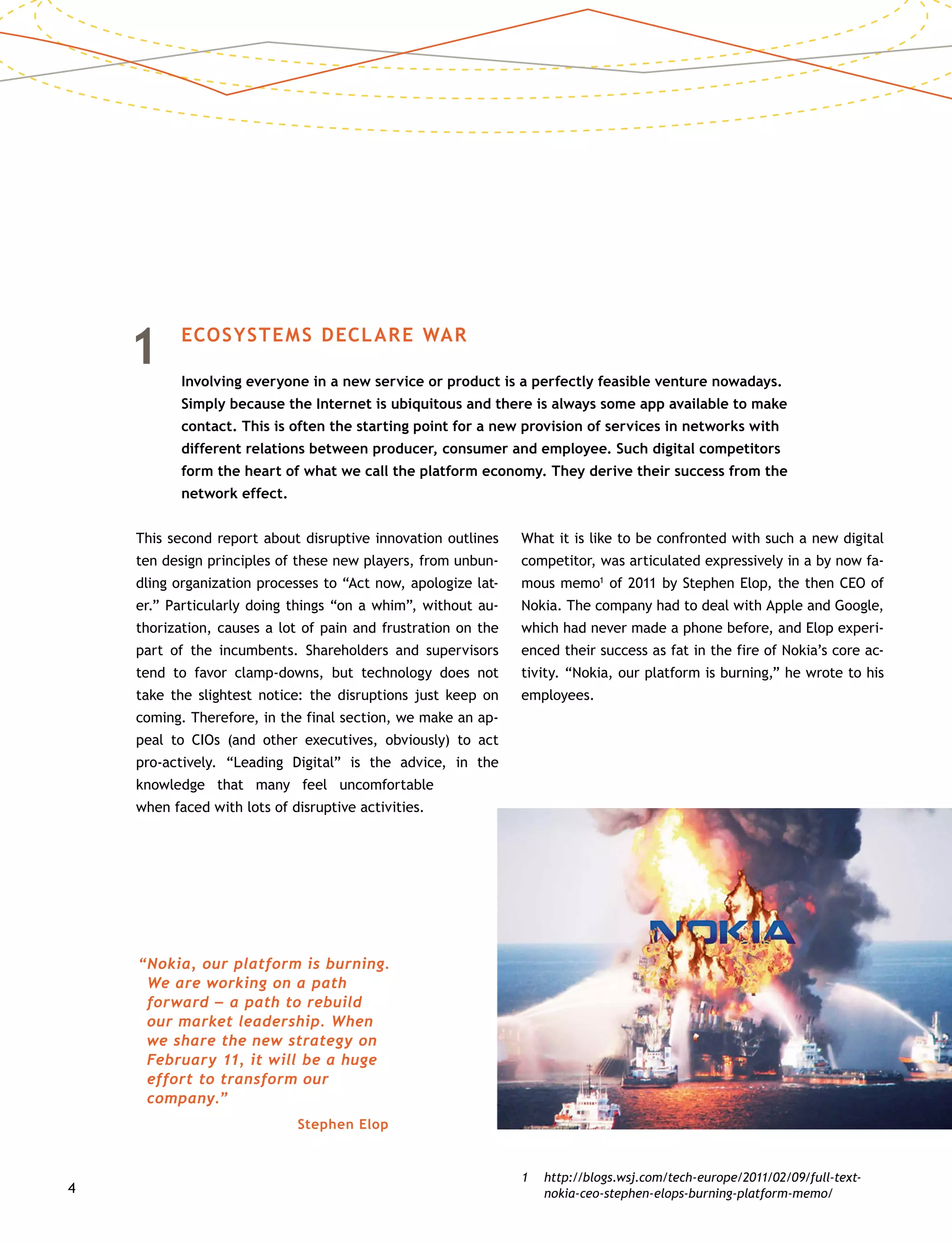 4
1	 ECOSYSTEMS DECLARE WAR
	Involving everyone in a new service or product is a perfectly feasible venture nowadays.
Simply because the Internet is ubiquitous and there is always some app available to make
contact. This is often the starting point for a new provision of services in networks with
different relations between producer, consumer and employee. Such digital competitors
form the heart of what we call the platform economy. They derive their success from the
network effect.
This second report about disruptive innovation outlines
ten design principles of these new players, from unbun-
dling organization processes to “Act now, apologize lat-
er.” Particularly doing things “on a whim”, without au-
thorization, causes a lot of pain and frustration on the
part of the incumbents. Shareholders and supervisors
tend to favor clamp-downs, but technology does not
take the slightest notice: the disruptions just keep on
coming. Therefore, in the final section, we make an ap-
peal to CIOs (and other executives, obviously) to act
pro-actively. “Leading Digital” is the advice, in the
knowledge that many feel uncomfortable
when faced with lots of disruptive activities.
What it is like to be confronted with such a new digital
competitor, was articulated expressively in a by now fa-
mous memo1
of 2011 by Stephen Elop, the then CEO of
Nokia. The company had to deal with Apple and Google,
which had never made a phone before, and Elop experi-
enced their success as fat in the fire of Nokia’s core ac-
tivity. “Nokia, our platform is burning,” he wrote to his
employees.
1	http://blogs.wsj.com/tech-europe/2011/02/09/full-text-
nokia-ceo-stephen-elops-burning-platform-memo/
“Nokia, our platform is burning.
We are working on a path
forward –– a path to rebuild
our market leadership. When
we share the new strategy on
February 11, it will be a huge
effort to transform our
company.”
Stephen Elop
 