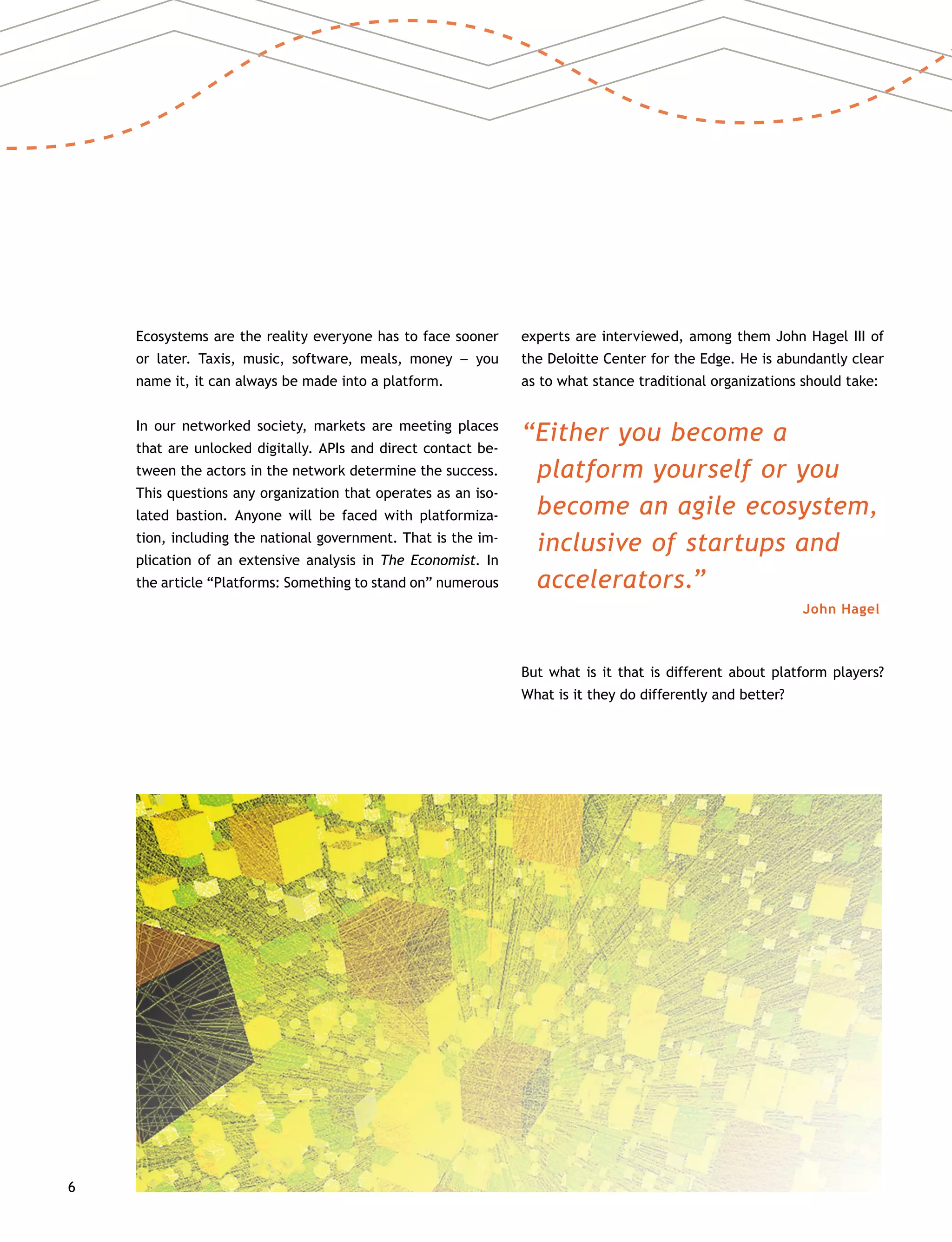 6
Ecosystems are the reality everyone has to face sooner
or later. Taxis, music, software, meals, money –– you
name it, it can always be made into a platform.
In our networked society, markets are meeting places
that are unlocked digitally. APIs and direct contact be-
tween the actors in the network determine the success.
This questions any organization that operates as an iso-
lated bastion. Anyone will be faced with platformiza-
tion, including the national government. That is the im-
plication of an extensive analysis in The Economist. In
the article “Platforms: Something to stand on” numerous
experts are interviewed, among them John Hagel III of
the Deloitte Center for the Edge. He is abundantly clear
as to what stance traditional organizations should take:
“Either you become a
platform yourself or you
become an agile ecosystem,
inclusive of startups and
accelerators.”
John Hagel
But what is it that is different about platform players?
What is it they do differently and better?
 