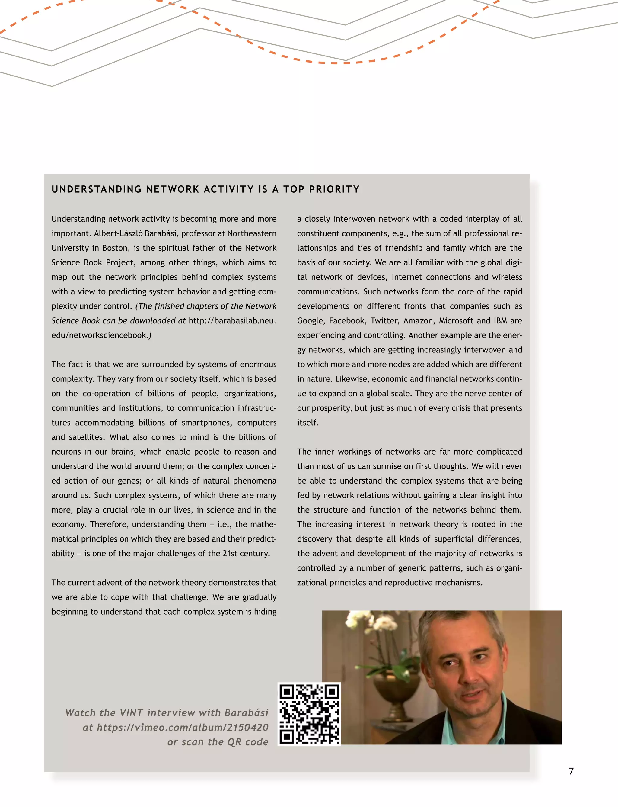 7
UNDERSTANDING NETWORK ACTIVITY IS A TOP PRIORITY
Understanding network activity is becoming more and more
important. Albert-László Barabási, professor at Northeastern
University in Boston, is the spiritual father of the Network
Science Book Project, among other things, which aims to
map out the network principles behind complex systems
with a view to predicting system behavior and getting com-
plexity under control. (The finished chapters of the Network
Science Book can be downloaded at http://barabasilab.neu.
edu/networksciencebook.)
The fact is that we are surrounded by systems of enormous
complexity. They vary from our society itself, which is based
on the co-operation of billions of people, organizations,
communities and institutions, to communication infrastruc-
tures accommodating billions of smartphones, computers
and satellites. What also comes to mind is the billions of
neurons in our brains, which enable people to reason and
understand the world around them; or the complex concert-
ed action of our genes; or all kinds of natural phenomena
around us. Such complex systems, of which there are many
more, play a crucial role in our lives, in science and in the
economy. Therefore, understanding them –– i.e., the mathe-
matical principles on which they are based and their predict-
ability –– is one of the major challenges of the 21st century.
The current advent of the network theory demonstrates that
we are able to cope with that challenge. We are gradually
beginning to understand that each complex system is hiding
a closely interwoven network with a coded interplay of all
constituent components, e.g., the sum of all professional re-
lationships and ties of friendship and family which are the
basis of our society. We are all familiar with the global digi-
tal network of devices, Internet connections and wireless
communications. Such networks form the core of the rapid
developments on different fronts that companies such as
Google, Facebook, Twitter, Amazon, Microsoft and IBM are
experiencing and controlling. Another example are the ener-
gy networks, which are getting increasingly interwoven and
to which more and more nodes are added which are different
in nature. Likewise, economic and financial networks contin-
ue to expand on a global scale. They are the nerve center of
our prosperity, but just as much of every crisis that presents
itself.
The inner workings of networks are far more complicated
than most of us can surmise on first thoughts. We will never
be able to understand the complex systems that are being
fed by network relations without gaining a clear insight into
the structure and function of the networks behind them.
The increasing interest in network theory is rooted in the
discovery that despite all kinds of superficial differences,
the advent and development of the majority of networks is
controlled by a number of generic patterns, such as organi-
zational principles and reproductive mechanisms.
Watch the VINT interview with Barabási
at https://vimeo.com/album/2150420
or scan the QR code
 