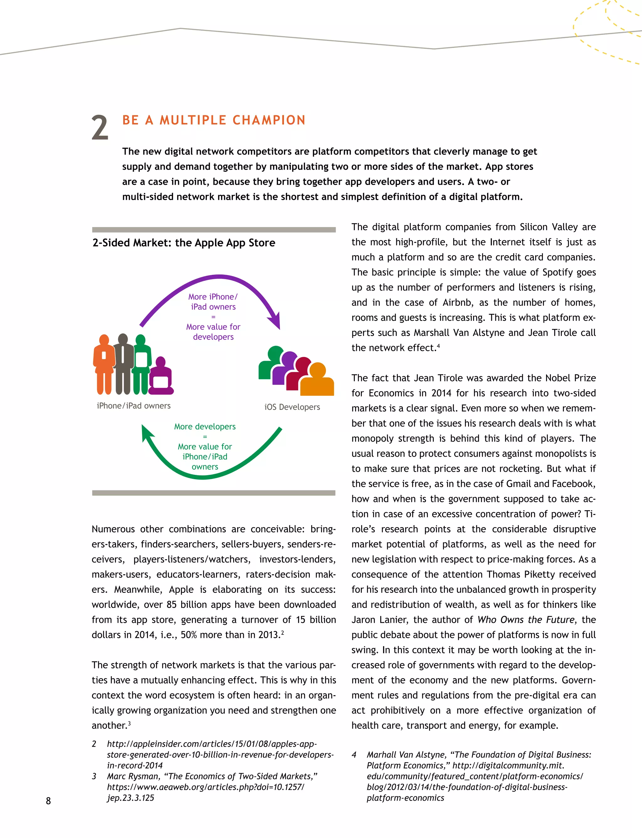 8
2	 BE A MULTIPLE CHAMPION
	The new digital network competitors are platform competitors that cleverly manage to get
supply and demand together by manipulating two or more sides of the market. App stores
are a case in point, because they bring together app developers and users. A two- or
multi-sided network market is the shortest and simplest definition of a digital platform.
Numerous other combinations are conceivable: bring-
ers-takers, finders-searchers, sellers-buyers, senders-re-
ceivers, players-listeners/watchers, investors-lenders,
makers-users, educators-learners, raters-decision mak-
ers. Meanwhile, Apple is elaborating on its success:
worldwide, over 85 billion apps have been downloaded
from its app store, generating a turnover of 15 billion
dollars in 2014, i.e., 50% more than in 2013.2
The strength of network markets is that the various par-
ties have a mutually enhancing effect. This is why in this
context the word ecosystem is often heard: in an organ-
ically growing organization you need and strengthen one
another.3
2	http://appleinsider.com/articles/15/01/08/apples-app-
store-generated-over-10-billion-in-revenue-for-developers-
in-record-2014
3	 Marc Rysman, “The Economics of Two-Sided Markets,”
https://www.aeaweb.org/articles.php?doi=10.1257/
jep.23.3.125
The digital platform companies from Silicon Valley are
the most high-profile, but the Internet itself is just as
much a platform and so are the credit card companies.
The basic principle is simple: the value of Spotify goes
up as the number of performers and listeners is rising,
and in the case of Airbnb, as the number of homes,
rooms and guests is increasing. This is what platform ex-
perts such as Marshall Van Alstyne and Jean Tirole call
the network effect.4
The fact that Jean Tirole was awarded the Nobel Prize
for Economics in 2014 for his research into two-sided
markets is a clear signal. Even more so when we remem-
ber that one of the issues his research deals with is what
monopoly strength is behind this kind of players. The
usual reason to protect consumers against monopolists is
to make sure that prices are not rocketing. But what if
the service is free, as in the case of Gmail and Facebook,
how and when is the government supposed to take ac-
tion in case of an excessive concentration of power? Ti-
role’s research points at the considerable disruptive
market potential of platforms, as well as the need for
new legislation with respect to price-making forces. As a
consequence of the attention Thomas Piketty received
for his research into the unbalanced growth in prosperity
and redistribution of wealth, as well as for thinkers like
Jaron Lanier, the author of Who Owns the Future, the
public debate about the power of platforms is now in full
swing. In this context it may be worth looking at the in-
creased role of governments with regard to the develop-
ment of the economy and the new platforms. Govern-
ment rules and regulations from the pre-digital era can
act prohibitively on a more effective organization of
health care, transport and energy, for example.
4	 Marhall Van Alstyne, “The Foundation of Digital Business:
Platform Economics,” http://digitalcommunity.mit.
edu/community/featured_content/platform-economics/
blog/2012/03/14/the-foundation-of-digital-business-
platform-economics
2-Sided Market: the Apple App Store
iPhone/iPad owners
More iPhone/
iPad owners
=
More value for
developers
More developers
=
More value for
iPhone/iPad
owners
iOS Developers
 