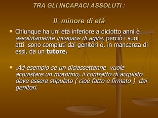 TRA GLI INCAPACI ASSOLUTI :
TRA GLI INCAPACI ASSOLUTI :
Il minore di età
Il minore di età
 Chiunque ha un’ età inferiore a diciotto anni è
Chiunque ha un’ età inferiore a diciotto anni è
assolutamente incapace di agire
assolutamente incapace di agire, perciò i suoi
, perciò i suoi
atti sono compiuti dai genitori o, in mancanza di
atti sono compiuti dai genitori o, in mancanza di
essi, da un
essi, da un tutore.
tutore.
 .
.Ad esempio se un diciassettenne vuole
Ad esempio se un diciassettenne vuole
acquistare un motorino, il contratto di acquisto
acquistare un motorino, il contratto di acquisto
deve essere stipulato ( cioè fatto e firmato ) dai
deve essere stipulato ( cioè fatto e firmato ) dai
genitori.
genitori.
 