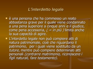 L'interdetto legale
L'interdetto legale
 è
è una persona che ha commesso un reato
una persona che ha commesso un reato
abbastanza grave per
abbastanza grave per il quale viene condannato
il quale viene condannato
a una pena superiore a cinque anni e il giudice,
a una pena superiore a cinque anni e il giudice,
come pena accessoria,
come pena accessoria, ( = in più )
( = in più ) limita anche
limita anche
la sua capacità di agire.
la sua capacità di agire.
 L'interdetto legale non può compiere atti di
L'interdetto legale non può compiere atti di
natura patrimoniale, cioè che riguardano il
natura patrimoniale, cioè che riguardano il
patrimonio, per i quali viene sostituito da un
patrimonio, per i quali viene sostituito da un
tutore
tutore, mentre può compiere determinati atti
, mentre può compiere determinati atti
personali
personali (contrarre matrimonio, riconoscere i
(contrarre matrimonio, riconoscere i
figli naturali, fare testamento)
figli naturali, fare testamento).
.
 