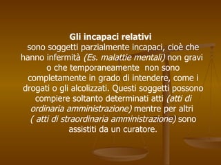 Gli incapaci relativi
sono soggetti parzialmente incapaci, cioè che
hanno infermità (Es. malattie mentali) non gravi
o che temporaneamente non sono
completamente in grado di intendere, come i
drogati o gli alcolizzati. Questi soggetti possono
compiere soltanto determinati atti (atti di
ordinaria amministrazione) mentre per altri
( atti di straordinaria amministrazione) sono
assistiti da un curatore.
 